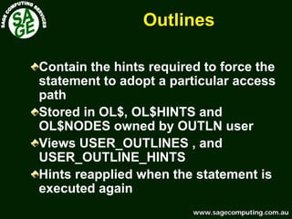 www.sagecomputing.com.auwww.sagecomputing.com.au
OutlinesOutlines
Contain the hints required to force the
statement to adopt a particular access
path
Stored in OL$, OL$HINTS and
OL$NODES owned by OUTLN user
Views USER_OUTLINES , and
USER_OUTLINE_HINTS
Hints reapplied when the statement is
executed again
 