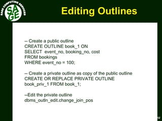 www.sagecomputing.com.auwww.sagecomputing.com.au
Editing OutlinesEditing Outlines
-- Create a public outline
CREATE OUTLINE book_1 ON
SELECT event_no, booking_no, cost
FROM bookings
WHERE event_no = 100;
-- Create a private outline as copy of the public outline
CREATE OR REPLACE PRIVATE OUTLINE
book_priv_1 FROM book_1;
--Edit the private outline
dbms_outln_edit.change_join_pos
 
