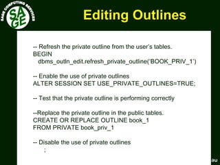 www.sagecomputing.com.auwww.sagecomputing.com.au
Editing OutlinesEditing Outlines
-- Refresh the private outline from the user’s tables.
BEGIN
dbms_outln_edit.refresh_private_outline(‘BOOK_PRIV_1’)
-- Enable the use of private outlines
ALTER SESSION SET USE_PRIVATE_OUTLINES=TRUE;
-- Test that the private outline is performing correctly
--Replace the private outline in the public tables.
CREATE OR REPLACE OUTLINE book_1
FROM PRIVATE book_priv_1
-- Disable the use of private outlines
;
 