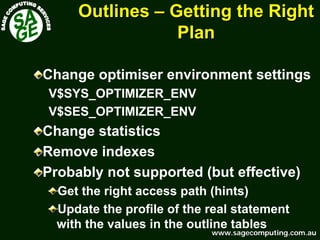 www.sagecomputing.com.auwww.sagecomputing.com.au
OutlinesOutlines –– Getting the RightGetting the Right
PlanPlan
Change optimiser environment settings
V$SYS_OPTIMIZER_ENV
V$SES_OPTIMIZER_ENV
Change statistics
Remove indexes
Probably not supported (but effective)
Get the right access path (hints)
Update the profile of the real statement
with the values in the outline tables
 