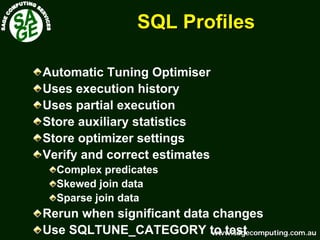 www.sagecomputing.com.auwww.sagecomputing.com.au
SQL ProfilesSQL Profiles
Automatic Tuning Optimiser
Uses execution history
Uses partial execution
Store auxiliary statistics
Store optimizer settings
Verify and correct estimates
Complex predicates
Skewed join data
Sparse join data
Rerun when significant data changes
Use SQLTUNE_CATEGORY to test
 