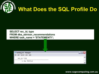 www.sagecomputing.com.auwww.sagecomputing.com.au
What Does the SQL Profile DoWhat Does the SQL Profile Do
SELECT rec_id, type
FROM dba_advisor_recommendations
WHERE task_name = 'STATEMENT1';
 