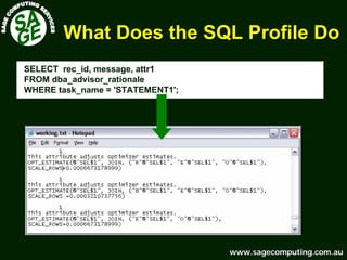 www.sagecomputing.com.auwww.sagecomputing.com.au
What Does the SQL Profile DoWhat Does the SQL Profile Do
SELECT rec_id, message, attr1
FROM dba_advisor_rationale
WHERE task_name = 'STATEMENT1';
 