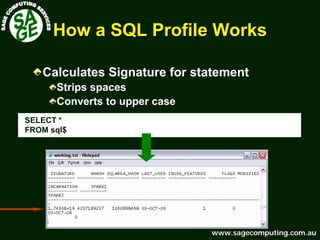 www.sagecomputing.com.auwww.sagecomputing.com.au
How a SQL Profile WorksHow a SQL Profile Works
Calculates Signature for statement
Strips spaces
Converts to upper case
SELECT *
FROM sql$
 