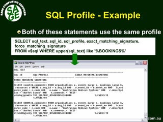 www.sagecomputing.com.auwww.sagecomputing.com.au
SQL ProfileSQL Profile -- ExampleExample
SELECT sql_text, sql_id, sql_profile, exact_matching_signature,
force_matching_signature
FROM v$sql WHERE upper(sql_text) like '%BOOKINGS%'
Both of these statements use the same profile
 