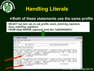 www.sagecomputing.com.auwww.sagecomputing.com.au
Handling LiteralsHandling Literals
SELECT sql_text, sql_id, sql_profile, exact_matching_signature,
force_matching_signature
FROM v$sql WHERE upper(sql_text) like '%BOOKINGS%'
Both of these statements use the same profile
 