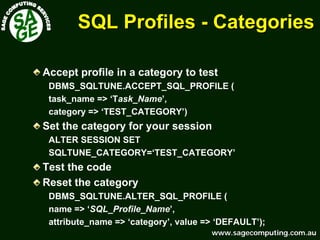 www.sagecomputing.com.auwww.sagecomputing.com.au
SQL ProfilesSQL Profiles -- CategoriesCategories
Accept profile in a category to test
DBMS_SQLTUNE.ACCEPT_SQL_PROFILE (
task_name => ‘Task_Name’,
category => ‘TEST_CATEGORY’)
Set the category for your session
ALTER SESSION SET
SQLTUNE_CATEGORY=‘TEST_CATEGORY’
Test the code
Reset the category
DBMS_SQLTUNE.ALTER_SQL_PROFILE (
name => ‘SQL_Profile_Name’,
attribute_name => ‘category’, value => ‘DEFAULT’);
 