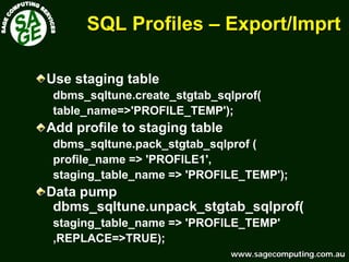 www.sagecomputing.com.auwww.sagecomputing.com.au
SQL ProfilesSQL Profiles –– Export/Export/ImprtImprt
Use staging table
dbms_sqltune.create_stgtab_sqlprof(
table_name=>'PROFILE_TEMP');
Add profile to staging table
dbms_sqltune.pack_stgtab_sqlprof (
profile_name => 'PROFILE1',
staging_table_name => 'PROFILE_TEMP');
Data pump
dbms_sqltune.unpack_stgtab_sqlprof(
staging_table_name => 'PROFILE_TEMP'
,REPLACE=>TRUE);
 