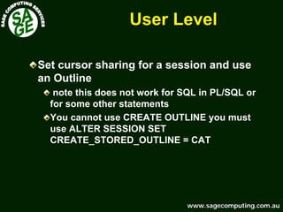 www.sagecomputing.com.auwww.sagecomputing.com.au
User LevelUser Level
Set cursor sharing for a session and use
an Outline
note this does not work for SQL in PL/SQL or
for some other statements
You cannot use CREATE OUTLINE you must
use ALTER SESSION SET
CREATE_STORED_OUTLINE = CAT
 