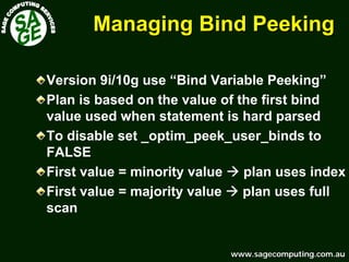 www.sagecomputing.com.auwww.sagecomputing.com.au
Managing Bind PeekingManaging Bind Peeking
Version 9i/10g use “Bind Variable Peeking”
Plan is based on the value of the first bind
value used when statement is hard parsed
To disable set _optim_peek_user_binds to
FALSE
First value = minority value plan uses index
First value = majority value plan uses full
scan
 