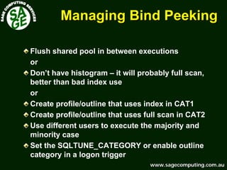 www.sagecomputing.com.auwww.sagecomputing.com.au
Managing Bind PeekingManaging Bind Peeking
Flush shared pool in between executions
or
Don’t have histogram – it will probably full scan,
better than bad index use
or
Create profile/outline that uses index in CAT1
Create profile/outline that uses full scan in CAT2
Use different users to execute the majority and
minority case
Set the SQLTUNE_CATEGORY or enable outline
category in a logon trigger
 