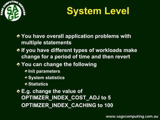 www.sagecomputing.com.auwww.sagecomputing.com.au
System LevelSystem Level
You have overall application problems with
multiple statements
If you have different types of workloads make
change for a period of time and then revert
You can change the following
Init parameters
System statistics
Statistics
E.g. change the value of
OPTIMZER_INDEX_COST_ADJ to 5
OPTIMZER_INDEX_CACHING to 100
 