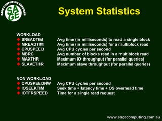 www.sagecomputing.com.auwww.sagecomputing.com.au
System StatisticsSystem Statistics
WORKLOAD
SREADTIM Avg time (in milliseconds) to read a single block
MREADTIM Avg time (in milliseconds) for a multiblock read
CPUSPEED Avg CPU cycles per second
MBRC Avg number of blocks read in a multiblock read
MAXTHR Maximum IO throughput (for parallel queries)
SLAVETHR Maximum slave throughput (for parallel queries)
NON WORKLOAD
CPUSPEEDNW Avg CPU cycles per second
IOSEEKTIM Seek time + latency time + OS overhead time
IOTFRSPEED Time for a single read request
 