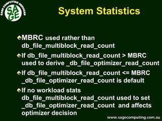 www.sagecomputing.com.auwww.sagecomputing.com.au
System StatisticsSystem Statistics
MBRC used rather than
db_file_multiblock_read_count
If db_file_multiblock_read_count > MBRC
used to derive _db_file_optimizer_read_count
If db_file_multiblock_read_count <= MBRC
_db_file_optimizer_read_count is default
If no workload stats
db_file_multiblock_read_count used to set
_db_file_optimizer_read_count and affects
optimizer decision
 