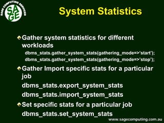 www.sagecomputing.com.auwww.sagecomputing.com.au
System StatisticsSystem Statistics
Gather system statistics for different
workloads
dbms_stats.gather_system_stats(gathering_mode=>’start’);
dbms_stats.gather_system_stats(gathering_mode=>’stop’);
Gather Import specific stats for a particular
job
dbms_stats.export_system_stats
dbms_stats.import_system_stats
Set specific stats for a particular job
dbms_stats.set_system_stats
 