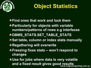 www.sagecomputing.com.auwww.sagecomputing.com.au
Object StatisticsObject Statistics
Find ones that work and lock them
Particularly for objects with variable
numbers/patterns of rows e.g interfaces
DBMS_STATS.SET_TABLE_STATS
Set table, column or index stats manually
Regathering will overwrite
Freezing fixes stats – won’t respond to
changes
Use for jobs where data is very volatile
and a fixed result gives good results
 
