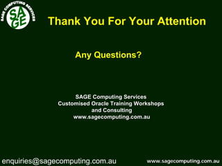 www.sagecomputing.com.auwww.sagecomputing.com.au
Thank You For Your Attention
Any Questions?
SAGE Computing ServicesSAGE Computing Services
Customised Oracle Training WorkshopsCustomised Oracle Training Workshops
and Consultingand Consulting
www.sagecomputing.com.auwww.sagecomputing.com.au
enquiries@sagecomputing.com.au
 