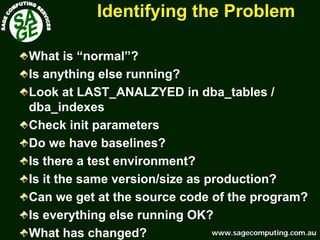 www.sagecomputing.com.auwww.sagecomputing.com.au
Identifying the ProblemIdentifying the Problem
What is “normal”?
Is anything else running?
Look at LAST_ANALZYED in dba_tables /
dba_indexes
Check init parameters
Do we have baselines?
Is there a test environment?
Is it the same version/size as production?
Can we get at the source code of the program?
Is everything else running OK?
What has changed?
 
