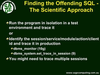 www.sagecomputing.com.auwww.sagecomputing.com.au
Finding the Offending SQLFinding the Offending SQL --
The Scientific ApproachThe Scientific Approach
Run the program in isolation in a test
environment and trace it
or
Identify the session/service/module/action/client
id and trace it in production
dbms_monitor (10g)
dbms_system.set_trace_in_session (9)
You might need to trace multiple sessions
 