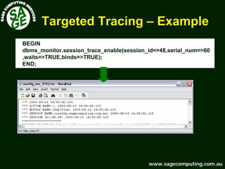 www.sagecomputing.com.auwww.sagecomputing.com.au
Targeted TracingTargeted Tracing –– ExampleExample
BEGIN
dbms_monitor.session_trace_enable(session_id=>48,serial_num=>60
,waits=>TRUE,binds=>TRUE);
END;
 