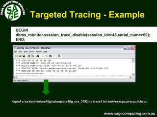 www.sagecomputing.com.auwww.sagecomputing.com.au
Targeted TracingTargeted Tracing -- ExampleExample
BEGIN
dbms_monitor.session_trace_disable(session_id=>48,serial_num=>60);
END;
tkprof c:oraadminora10gudumpora10g_ora_3792.trc trace1.lst sort=execpu,prscpu,fchcpu
 