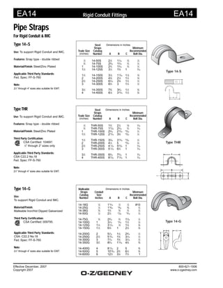 EA14 EA14
Effective December, 2007
Copyright 2007
800-621-1506
www.o-zgedney.com
Rigid Conduit Fittings
Type THR
Use: To support Rigid Conduit and IMC.
Features: Snap type - double ribbed
Material/Finish: Steel/Zinc Plated
Third Party Certification:
CSA Certified: 104691
1
⁄2” through 2” sizes only
Applicable Third Party Standards:
CSA C22.2 No.18
Fed. Spec: FF-S-760
Note:
21
⁄2” through 4” sizes also suitable for EMT.
Type 14-S
Use: To support Rigid Conduit and IMC.
Features: Snap type - double ribbed
Material/Finish: Steel/Zinc Plated
Applicable Third Party Standards:
Fed. Spec: FF-S-760
Note:
21
⁄2” through 4” sizes also suitable for EMT.
Steel Dimensions in Inches
Straps Minimum
Trade Size Catalog Recommended
(inches) Number A B C Bolt Dia.
1
⁄2 14-50S 21
⁄8 11
⁄16
3
⁄4
1
⁄4
3
⁄4 14-75S 29
⁄16 15
⁄16
3
⁄4
1
⁄4
1 14-100S 23
⁄4 15
⁄16
3
⁄4
1
⁄4
11
⁄4 14-125S 31
⁄2 15
⁄8 1 5
⁄16
11
⁄2 14-150S 37
⁄8 113
⁄16 11
⁄8
3
⁄8
2 14-200S 43
⁄8 21
⁄8 11
⁄4
3
⁄8
21
⁄2 14-250S 63
⁄16 25
⁄8 11
⁄4
1
⁄2
3 14-300S 63
⁄4 3 11
⁄4
1
⁄2
31
⁄2 14-350S 75
⁄8 39
⁄16 11
⁄2
5
⁄8
4 14-400S 81
⁄8 316
⁄16 11
⁄2
5
⁄8
Steel Dimensions in Inches
Straps Minimum
Trade Size Catalog Recommended
(inches) Number A B C Bolt Dia.
1
⁄2 THR-50S 13
⁄4 21
⁄4
5
⁄8
3
⁄16
3
⁄4 THR-75S 127
⁄32 25
⁄16
3
⁄4
3
⁄16
1 THR-100S 25
⁄16 215
⁄16
23
⁄32
1
⁄4
11
⁄4 THR-125S 215
⁄16 35
⁄8
23
⁄32
1
⁄4
11
⁄2 THR-150S 35
⁄32 315
⁄16
23
⁄32
1
⁄4
2 THR-200S 41
⁄4 5 23
⁄32
1
⁄4
21
⁄2 THR-250S 411
⁄16 523
⁄32 1 5
⁄16
3 THR-300S 511
⁄16 63
⁄4 1 5
⁄16
31
⁄2 THR-350S 65
⁄16 75
⁄16 1 5
⁄16
4 THR-400S 627
⁄32 713
⁄16 1 5
⁄16
Malleable Dimensions in Inches
Straps Conduit Minimum
Catalog Size Recommended
Number Inches A B C Bolt Dia.
14-18G 1
⁄8 115
⁄16
1
⁄2
1
⁄2 #10
14-25G 1
⁄4 119
⁄32
19
⁄32
5
⁄8
1
⁄4
14-38G 3
⁄8 13
⁄4
5
⁄8
3
⁄4
1
⁄4
14-50G 1
⁄2 21
⁄4
21
⁄32
15
⁄16
1
⁄4
14-75G 3
⁄4 29
⁄16
3
⁄4 17
⁄32
1
⁄4
14-100G 1 31
⁄16
13
⁄16 11
⁄2
1
⁄4
14-125G 11
⁄4 311
⁄16
7
⁄8 17
⁄8
3
⁄8
14-150G 11
⁄2 63
⁄4 1 21
⁄8
3
⁄8
14-200G 2 51
⁄16 11
⁄8 29
⁄16
1
⁄2
14-250G 21
⁄2 515
⁄16 13
⁄8 31
⁄16
1
⁄2
14-300G 3 77
⁄16 15
⁄8 31
⁄16
1
⁄2
14-350G 31
⁄2 83
⁄16 113
⁄16 43
⁄8
5
⁄8
14-400G 4 811
⁄16 2 5 5
⁄8
14-500G 5 1015
⁄16 23
⁄4 61
⁄2
5
⁄8
14-600G 6 121
⁄2 31
⁄8 71
⁄2 1
Type 14-G
Use:
To support Rigid Conduit and IMC.
Material/Finish:
Malleable Iron/Hot Dipped Galvanized
Third Party Certification:
CSA Certified: 009795.
Applicable Third Party Standards:
CSA: C22.2 No.18
Fed. Spec: FF-S-760
Note:
21
⁄2” through 4” sizes also suitable for EMT.
Pipe Straps
For Rigid Conduit & IMC
Type 14-G
Type THR
Type 14-S
 