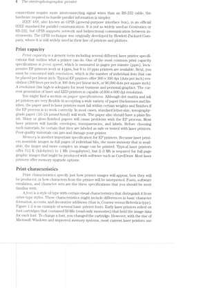 4 The electrop/totog?/up/1'20 ]J7”Z7’?/Z6’?
connections require more interconnecting signal wires than an RS-232 cable, the
hardware required to handle parallel information is simpler.
[EEE 488, also known as GPIB (general-purpose interface bus), is an official
IEEE standard for parallel communication. It is not as widely used as Centronics or
RS-2-32, but GPIB supports network and bidirectional communication between in-
struments. The GPIB technique Was originally developed by Hewlett-Packard Goin-
pany, where it is still widely used in their line of printers and plotters.
Print capacity
Pi'"mt co;-pdc/tip is a generic term including several different laser printer specifi-
cations that outline what a printer can do. One of the most common print capacity
specifications is p7"’Z’7”?,l§ speed, which is measured in pages per minute (ppm). Inex-
pensive EP printers work at 4 ppm, but 8 to 10 ppm printers are available. Next, you
must be concerned with '1/'esoZ.ut'io"r"2., which is the number of individual dots that can
be placed per linear inch. Typical EP printers offer 300 >< 300 dpi (dots per inch) res-
olution (300 lines per inch at 300 dots per linear inch, or 90,000 dots per square inch).
A resolution this high is adequate for most business and personal graphics. The cur-
rent generation of laser and LED printers is capable of 600 >< 600 dpi resolution.
You might find a section on paper specrﬁjcdtions. Although dot matrix and ink
jet printers are very flexible in accepting a wide variety of paper thicknesses and fin-
ishes, the paper used in laser printers must fall within certain weights and finishes if
the EP process is to work correctly. In most cases, standard letter-size, Xerography-
grade paper (16-24 pound bond) will work. The paper also should have a plain fin-
ish. Shiny or gloss-finished papers will cause problems with the EP process. Most
laser printers will handle envelopes, transparencies, and labels. Before choosing
such materials, be certain that they are labeled as safe or tested with laser printers.
Poor-quality materials can jam and damage your printer.
Me’n'zio'r*p is another important specification for EP printers. Because laser print-
ers assemble images as full pages of individual bits, the more memory that is avail-
able, the larger and more complex an image can be printed. Typical laser printers
offer 512 K (kilobytes) to 1 l/lb (megabytes), but 2-8 Mb is required for full-page
graphic images that might be produced with software such as CorelDraw. l/lost laser
printers offer memory upgrade options.
Print ciiaracreristics
Print characteristics specify just how printer images will appear, how they will
be produced, or how characters from the printer will be interpreted. Fonts, software
emulation, and character sets are the three specifications that you should be most
familiar with.
Ajbrit is a style of type with certain visual characteristics that distinguish it from
other type styles. These characteristics might include differences in basic character
formation, accents, and decorative additions (that is, Courier versus Helvetica type).
Figure l-.2 is an example of several basic printer fonts. Early laser printers relied on
font cartridges that contained ROl/is (read-only memories) that held the image data
for each font. To change a font, you changed the cartridge. However, with the rise of
Microsoft Windows and improved memory systems, most current laser printers use
 
