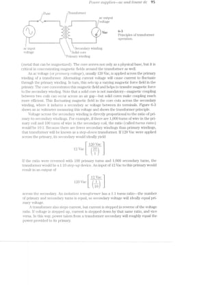 Pow-2?" S'L!,]9pl’Z8S———CtC c1.v'2d liitecm" dc 95
FUSE, Traiisformer
ac output
_w
...“. il~._..l- -|- _.' '-_
""- |=”"'1" 5 ‘I 5 r
1; 1 ‘I Ii J m:'. 2:“ ' I Q 6 a C;
, '-___.‘ I $5“ [ . . 0
-1: ::- Principles oi transformer
/“Tm ‘Z '" -F operation.
/Ean--‘.‘-‘.-
.....,...,.,,.............___-_._-_-
-1....-~
Il_,,'‘I
r/‘ii
J
...-..
II-Hun um“ _=‘
ac input Secondary winding
voltage  ‘Solid core
Priinary winding
(metal that can be magnetized). The core serves not only as a physical base, but it is
critical in concentrating magnetic fields around the transformer as well.
An ac voltage (or gpr/zlmcz/ry collage), usually 120 Vac, is applied across the primary
winding of a transformer. Alternating current "voltage will cause current to fluctuate
through the primary winding. in turn, this sets up a varying magnetic force field in the
primary. The core concentrates this magnetic field and helps to transfer magnetic force
to the secondary winding. Note that a solid core is not mandatory—-magnetic coupling
between two coils can occur across an air gap—~but solid cores make coupling much
more eificieiit. This fluctuating magnetic field in the core cuts across the secondary
winding, where it induces a secondary ac voltage between its terminals. Figure 6-3
shows an ac voltmeter measuring this voltage and shows the transibrmer principle.
Voltage across the secondary wii.1ding is directly proportional to the ratio of pri-
mary-to-secondary windings. For example, ii" there are 1,000 turns of wire in the pri-
mary coil and .lOO turns of wire in the secondary coil, the ratio (called tut"?/2.3 'r'ctt'io)
would be l0: l. Because there are fevvser secondary windings than primary windings,
that transformer will be known as a step-ciow/2*z, transformer. If 120 Vac were applied
across the piifimary, its secondary would ideally yield
120 Vac
12 Vac.
1
if the ratio were reversed with 100 primary turns and 1,000 secondary turns, the
transformer would be a l:lO step-up device. An input of 12 Vac to this primary would
result in an output oi’
T 12 Vac
120 Vac k “L
10
across the secondary. An iisolcwivorz. trcmsfo/r"n2.er has a lzl turns ratio--the number
of primary and secondary turns is equal, so secondary voltage will ideally equal pri-
mary voltage.
A tra.nsformer also steps current, but current is stepped in reverse of the voltage
ratio. ll’ voltage is stepped up, current is stepped down by that same ratio, and vice
versa. in this way, power taken from a transformer secondary will roughly equal the
power provided to its primary.
 
