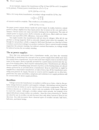 96 Po'we1'* su/pplvles
As an example, suppose the transformer of Fig. 6-3 has 120 Vac at 0.1 A supplied
to its primary. Primary power would then be (P:[ >< V) or
12 W (120 Vac >< 0.1 A).
With a 10:1 step~down transformer, secondary voltage would be 12 Vac, but
1A [oi ><
of current would be available. This results in a secondary power of
12 W (12 Vac >< 1A).
On paper, power output always equals the power input. In reality, however, output
power is always slightly less than input power due to losses in the core and coil re-
sistance. Severe losses can cause excessive heating in the transformer. The ratio of
output power to input power (PO/P,) is known as €ffZlC’L€'7’LC_’g. l/lost solid-core trans-
formers can reach 80 to 95% efficiency—-but never 100%.
You might wonder why tiansforiners will not step dc voltages. After all, dc can
produce a strong magnetic field in solenoids (impact print wires for example). Al-
though dc can produce a field, a magnetic field must fluctuate as a function of time
to induce a pozﬁentictl. (voltage) on another conductor. Direct current would certainly
magnetize the primary winding, but without constant fluctuation, no voltage would
be induced across the secondary winding.
The ac pewer suppiies
Now that you understand how a transformer works, you have the essential
luiowledge to understand the concepts of an ac power supply that is little more than
the output from a transfonner. As you saw in the last chapter, heat is needed to fuse
toner to the paper. Heat is typically provided by a quartz lamp inserted into the up-
per of two fusing rollers. Heat requires substantial power. Ti'ansfor‘mers are efficient
devices capable of handling large amounts of power, so the heating lamps are almost
always powered by ac provided from a transformer. Keep in mind that ac might be
supplied by stand-alone transformer, or taken from a tap off the transformer pow-
ering your printers dc supply. Because ac sources and dc supplies are so often inte-
grated into the same assemblies, symptoms and solutions to ac supply problems will
be covered with dc linear supply problems.
Recrifiers
Voltage across the transformer secondary is still in an ac form--that is, the po-
larity swings between positive and negative voltages. Alternating current must be
converted into dc before it can be used by most electronic components. This con-
version is known as "F66[’ZfZCCZ.Z?lO’?'2/, where only one polarity of the input is allowed
to reach the output. Although a rectifier output varies greatly, the polarity of its
signal will always remain within one polarity--thus the term p'u.lscz.t'mg dc. Diodes
are ideal for use in rectifier circuits because they only allow current to flow in one
direction. You will encounter three classical types of rectifier circuits: half wave,
full wave, and diode bridge.
 