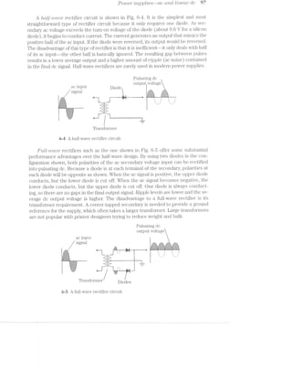 Power S'LLp]3l?l€.‘5---Ct-(3 cmd L/med?" dc 97
A l2.cz.U'-r2.t>r:1.o@, rectifier circuit is shown in Fig. 6-11. lt is the simplest and rnost
straightforward type of rectifier circuit because it only requires one diode. As sec-
ondary ac voltage exceeds the turn-on voltage of the diode (about 0.6 V for a silicon
diode), it begins to conduct current. The current generates an output. that mimics the
positive half of the ac input. if the diode were reversed, its output would be reversed.
The disadvantage of this type of rectifier is that it is inefficient--it only deals with half
of its ac in.put--the other half is basically ignored. The resulting gap between pulses
results in a lower average output and a higher amount of rilpple (ac noise) contained
in the final dc signal. Half-wave rectifiers are rarely used in modern power supplies.
Pulsating dc
_ output voltage
ac input Diode
w’
. i§5§5§5§E§?£?§?§?§?§3 *-§¥33§5§E§EE§?§?§¥§I*
$1, —! . 3., =;=;=;=;=;=;=;=:1:¢:1E1_,_ g E-_=;=;=;r;:;==1¢:===§
»"=-3:2:-is “i "1 1 5. .5 5. ‘
.1.{.'-gr-1.1.1. ‘ ‘ ‘E._.¢_.,.,._._.§ -. .- - -
1:1:I‘:5'37 -:-::;’.~:5:1‘:51,3::-'-:-
21:41 -c;:;:;:515$ ~:-:?:-
—=-. .-=-
i ‘i
. ,
F’
:~:-:- .755535.: - l_.
l‘ransformer
6-4 A half-wave rectifier circuit.
Full.-wcwe rectifiers such as the one shown in Fig. 6-5 offer some substantial
performance advantages over the half-wave design. By using two diodes in the con-
figuration shown, both polarities of the ac secondary voltage input can be rectified
into pulsating dc. Because a diode is at each terminal of the secondary, polaristies at
each diode will be opposite as shown. When the ac signal is positive, the upper diode
conducts, but the lower diode is cut off. When the ac signal becomes negative, the
lower diode conducts, but the upper diode is cut off. One diode is always conduct-
ing, so there are no gaps in the final output signal. Ripple levels are lower and the av-
erage dc output voltage is higher. The disadvantage to a full-wave i;‘ectifier is its
transformer requirement. A center-tapped secondary is needed to provide a ground
reference for the supply, which often takes a larger transformer. Large transformers
are not popular with printe1' designers trying to reduce weight and bulk.
Pulsating dc
output voltage
ac input
signal
.1-. *:F:?:=:?:I:-:-:I:i:l I.-:-:':-:-1-:':1:1.1 *.1:1:-11:15:-:-:1? *.-:-:-:-:-:=:-:-:':I
igiéii E5E3E5i5E;é§€5EgE5E5§ ﬁgigigigigigigégigigi EiE5':;E5E3EgE;EgE5i;.1§5E5E§E§§5E;5§E3E§§
,1. _:;:;:;: I _, I V :;:;:;:;:;:;:;:;:;:;;§:;:;:;:;:;:5;3:55}:5;:-:;§;;§;;:;:§E:;:;:;:;:;:;:;:;:;:;:§1_
-.-.-1+:-,q "_‘_‘_ | : : i ' ' ' '
: ‘:31P Va. 3 I I
1 1 1
|:¢.~:~:-:-:-. : : ' ' 7. .: 1. .:
§:¥:I:I:3:7:» ' . . ' '. .' '. :vffuf-f¢_vfu_ ,~ 1 - ~ I
_:;f;¢;:;:;:;:;:;._ -._ _.- '. : '. :
.¢E1Er‘~“-5-=~E¢I<E --Y ~-. ' '~ -'
5§$§$l7§1§=:.=§¢? "' "'-"I'I'?I'I'I'I'I'Z'I .| |.
._ _)._ _. ._.'._._. ":._ .3 "
1:1:-:1<1:1:‘¢1:i:I:¥ .' I.
*:i:5.¢:¥:?§1:5:1:I: --II .I—;.¢.;.;.;.1_.;.;.;.; ~ ' ...---.
-:-:-t-:-:-:-:-:»:- .~ '. ...
-:--:-:-:+:-:- - -
3-..J_.
E'._.;~_._._._,_._.'-1
"l‘ransformer D10deg
6-5 A full-wave rectifier circuit.
 