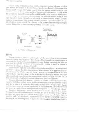 98 .PO’Z.U€'7" supplstes
Diode f')'?"'Z'-CZ-Q6? i'ectifiers use four rectifier diodes to provide fullwave rectifica-
tion without the troubles of a center-tapped transfornier. Figure 6~6 shows atypical
bridge rectifier stage. .£5il‘l1€l‘ll.8.tlllg ciirrent froin the transfornier secondary is con»-
nected to series of diodes arranged in a l/V/teu,t.sto"rte brrldge fashion. Diodes D1 and
D2 provide the forwai‘d current paths, and D3 and D4 offer isolation between sec-
ondary voltage and corninon reference point that serves as ground. When ac volt-
age is positive, diode Dl conducts because it i.s forward biased, and D4 provides
isolation versus ground. As voltage becomes negative, D2 conducts while D8 sup-
plies isolation versus ground. The coniplete bridge generates a full-wave pulsating dc
output. Bridges are by far the niost popular type of rectifier circuit.
Pulsating dc
output voltage
ac input
' . _ r*l;4>g.;,5_(-2‘: 31-.-<._'.;.;I»2'1‘1 v"'.§;.;.g.g.f{: ..g.£1.5.¢.;.-'51
51011-1} -3:- r;;=¢~,:==¢ra ’-{‘:;=;r<::=-':=>*
£_'§E3E3E5i§E§£§5q -L J =, f §- -5 =5
" i. '
izsazzazzsazi _:-- -=_ ';i§iii§%%¥%i§%§%§¥§i% _11 -rI_ ' "
I1: -if .
"I" if ‘
Tra.i.isf'orn'1ei" Ijig[153
as A bridge rectifier circuit.
Filters
By strict technical rlef'inition., pulsating dc is dc because voltage polarity remains
coiisisteiit (even if its magnitude does change). Unfortunately, even pulsating dc is
unsuitable for any type of electronics power source. Voltage levels inust be constant
over tiine to opei'ate electronic devices properly. A filter" is used to achieve a
sinoothed dc voltage as shown in Fig. 6-7.
Capacitors are typically used as filter elements because they act as voltage stor-
age devices---ali‘nost like l.ight-duty batteries. When pulsating dc is applied to a capac~
itive filter‘ as in Fig. 6-7, the cajpacitor charges with current supplied from the rectifier.
Ultiinately, the capacitor cliarges to the pealr value of pulsating dc. When a. pulse falls
off its peali (back towaifd zero), the capacitor will continue to supply current to a load.
This action tends to hold up the output voltage over timer-—dc is filtered.
H()W€V@i‘, filtering is not a perfect process. As current is drained away from the
capacitor by its load, voltage across the filter also will drop. Voltage continues to drop
until a new pulse of dc recharges the filter for another cycle. This repetitive charge
and discharge results in regular fluctuations of the filter output. These fluctuations
are known as ripple. Ripple is an undesirable coniponent of a smoothed dc output.
Figure 637 also shows a graph of voltage versus time for a typical filter circuit.
The ideal dc output would siniply be a constant, flat line at all points in time. ln real~
ity, there will always be some aniount of filter ripple. Just how much ripple depends
upon the load. For a light load (a high resistance that draws relatively little current),
discharge is less between pulses, so ripple also is lower. A large load (a low resistance
 