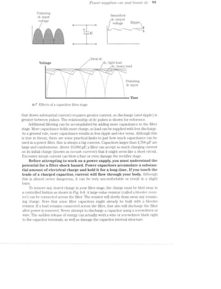 Power suppltes-~ac cmcl li7*’Z'(5?Cl.i7" dc 99
Pulsating
dc input Smoothed
- . dc output
Voltage / voltage Rll3l31€-1 5
+ .-"'—“""’---_ .""_""*"—-_. .-"r-h"""'--_
'-' _"'-’ "'"' H“ W
s x
,r,<-gs:-:-._:~>,.¢:;:;:1, ,r_:;:-:1:¢;;.,;;;§-»:-1-:»s, ,:;f:?;~ -51:-5:1:§:;:11,
*;:=;';=:f:;;:t§;u~.=>*g1 t-.==g>.*v~a;=g:=-:;2=::~=a
. .-:».-:q.;.;:»:_.;:_~:;:-:~.-.- -'.;. :2,-:=:~:='R»:.-.-:-. 243:1: -:‘¢ ~.:=:-:I:-.;1:1-S:-'-:‘+11
'=:=:1:=‘¢:‘*-~>'i>* 2-:1:1 :1:-* ‘a-‘ :=:¢'$‘“=:=-"=:i:""-:" >t1:i¢"’:>.='=~1'=‘:5='5'52~. -:
.-.-.;.>~:;3;,*1>>:~;,;¢.;i~.~§:<.-a_.. §:;.,~:-.~:~.-:~.;:;,=.2-».~:;.§:~.."9 , ._ 0 -.' _.-.) . .. ;v'n.;._ ,4:  v :2-_.;.<y.'.-._.'.}~.;. 4.
__.;>.Q£E-_-C_:f:_Q-_:;‘,.;,_.;'. 2§;*§,:;§;.1>_._:_E.,.§*%,<:-$¢_¢ 3%.» ._.;E .;.1.;.,,€.$,.‘$3 .
.-21'-:" '-:"?¢~.-1-I:-:-:~§':-:‘~' ‘ix-'~:-'1"-"1'~."I:--.'-'~:"¢. ..'-:=:=§!i¢.¢'=¢:I*!:¢: 51:--.52
:=¢§'%.<s3.<.<¢=ss§*<;>-:¥I<.<== .===¢=r‘¢==t.<.$.'<===-.u¢;=;='< *-3¢=:=::=:=:=:~’-=?Z=:=s:1?“;=.‘-1:1:
2-4-ﬁ=~va?s?am§'":=_T%
L I.
ldeal dc
Voltage dc, light load
5 _/ /dc, heavy load
-— ‘ .- ‘___.- .__ 3 .- '____.- __ _ .- ___.-' ._ __,_ _, ' __,;.-___.-~ ._ ___
.._____ J, .._____ F‘, .._____ 3,. ___ _.____- J, .._____‘
..._:;_‘d', ._‘ ..__:¢“_ ', ._. ...__;__‘ ', .' -__=__ tf ~_
»N*§$1§u¥Kl~E“>——'>3E37-
_"__.....-
Pulsating
1 dc input
1 W I Z 1 F‘ Z
6-7 Effects of a capacitive filter stage.
that draws substantial current) requires greater current, so discharge (and ripple) is
greater between pulses. The relationship of dc pulses is shown for reference.
Additional filtering can be accomplished by adding more capacitance to the filter
stage. l/lore capacitance holds more charge, so load can be supplied with less discliaige.
As a general rule, more capacitance results in less ripple and vice versa. Although this
is true in theory, there are some practical limits to just how much capacitance can be
used in a power filter. Size is always a big concern. Capacitors larger than 4,700 u.F are
large and cumbersome. Above 10,000 u.F, a filter can accept so much charging current
on its initial charge (known as turns/1 ctzxrremt) that it might seem like a short circuit.
Excessive inrush current can blow a fuse or even damage the rectifier stage.
Before attempting to work on a power supply, you must understand the
potential for a filter shoclr hazard. Power capacitors accumulate a suhstaru
tial amount of electrical charge and hold it for a long tirne. ll“ you touch the
leads of a charged capacitor, current will flow through your hody. Although
this is almost never dangerous, it can be very uncomfortable or result in a slight
burn.
To remove any stored charge in your filter stage, the charge must be bled away in
a controlled fashion as shown in Fig. 6-8. A large-value resistor (called a bleecler rest-s~
tor) can be connected across the filter. The resistor will slowly drain away any remain-
ing charge. Note that some filter capacitors might already be built with a bleeder
resistor. lf a load remains connected across the filter, that also will discharge the filter
after power is removed. Never attempt to discharge a capacitor using a screwdriver or
wire. The sudden release of energy can actually weld a wire or screwdriver blade right
to the capacitor terminals, as well as damage the capacitor internal structure.
 