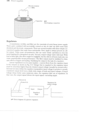 Wu Po/z.t>e/2*‘ suppl/ales
Bleeder resistor
/ (> 1 l/LO)
I‘ II I} ‘I I] I
__...........4 1‘ In 1. || u‘ 'i____.
.' I I I I I I '
..~|""' *. -.""- ...-1- -. -."“'-_
' . ' . ‘ . ...~.-.-.-.~.~.-.av.-.-.-.-.'.~.-._.. ' . ' . ‘___‘ . _*.. .‘._.;._.._._._._._._.,._._.:_.._..~ >_,. ._. . ___‘:-
.|,~rl"l‘.'- "-"T-. '-E3:t!:1:¢§?:=:Y:3:=:!:1:¥:$§-:1§=:1§!$?1:1 ""-‘."“"~." -.-:1-.,.
:5:-:=:I:=:1:1: 5:?$:?:=:¥:=:l:-:i$:l:=:?:=:1:i$:t=:i$:i .* .-' ¢:i:i:i:1:-:13_.:-:-:':u:.:|:~: :- -_ I‘ -_ ;_ ﬂu:'-:|:':'n:»:n):|:'»:'-"1-}:':1: ._ O. |_ n :":v‘s:::_-I»
-:-:-:-:-:~:»;-:-:-5-; ' . ' . ' . :;:5.E:~;€i§-‘5:-:-:-;~§:;§=:§§-:-:-§1§~;- . ' . ' . ' . -T~??§-:§-:-*.;>:i:-
"1:=:I:l:1:=:¥:¥:I:=:-.. " -' -‘ ..-:~:=:-:=:1:':=::1:=:=§.-.'-$:-:':"“4-i:=:- ~' " -‘ -=:¥:1$:=:fc=:-'=:="
i '-'-:-:-:-:~:~:-:01:-;-‘"'.-.->f'm£-:Z=!€-:-:-:9:-:3:54?-:-:-:-:-'-’?:-'-;-§-§$:=:¢-:=:-:=1'Mr.'r~t'"$3§’*:-;g:<-:-'1:-'1'
'- f*==2=-1:::=;==i=:=:=;=:=::s¢:=r;=::=:2=:=:-=:==-:ﬁ:$:=:=-e532$->=;=:=:1:1:=¢=:2=;=-=;=;=:=$?¢r3=-:s;=§:z-=e1¢‘.‘. . . 4.*_h.J:_.,._.,-_._,_.'.'...I,_.‘. ...._.;._.'._.<.'.._._1_. _.-_ -;.;._. '.._.._.-._:.‘._.','...._¢;..- @ - .
1: _. Z .j . 1. j. o. _+}o;.§-;;;-;:»:~:1:-:-:~:;:;:;:§:;:§:;:;:;:$;:§:§:;:;:g:§i-:’c-5-:1"&';f_g;g¢;.a§|g-a-‘fffff .1. :. :1 / C ElC O1“ 6 — 8
35525252;}325353525255gigigigE;i;i;E;§;5;£;E;E;i;255525335;53551533555355gig}; Discharging a capacitor.
I'I:I:I;I:I:' ' ':fjIjl11:11:11§I:I:IjI:IjIjIjI:Ijljljljljlj III;
r—s4.4.T .~...1
F .'.'- ‘.‘-'-'.'. .‘.‘-‘.'-'.‘.'
i .'.'. '.'.'.'-'- .'.'-'.'.'.'.'H.-__-.-..- . v.-_--.---.--~-.-.-----1
i-I1....--.---‘..>....-..-..-----Q.---|
‘.1,-'-'.'-'.'.'.'-'-'.'...'.'-'-'-'-','.'.'.-»'1'-'.'-'-'-'¢'.'-'--J.‘
-_,......-....-...............--..-‘_-
-_|'.-.---...--.1<-.-44--»-Q-|--;__.
_.i_..-..-........-..........._b_
;|-...-.»-- , - - . - » . - . -Q‘;--i
---‘_;__4_ | - - - . - . --___;___;_|-......-
Regulators
A transformer, rectifier, and ﬁlter are the essentials of every linear power supply.
These parts coinbined will successfully convert ac into dc that can drive inost basic
electrical and electronic components. There are several troubles with these simple wt-
re_g'2.z.lctted supplies that make thein undesirable. First, ripple is always present at a fil-
ter output. Under some circumstances, this can cause erratic operation in even the
most forgiving lCs (integrated circuits). Second, output voltage varies with load. While
load is fairly light, this effect might be negligible, but the effects of heavy loads also can
cause unpredictable circuit performance. The filter output must be stabilized to elimi-
nate effects of ripple and loading. Stabilizing the output is the task of a regulator.
Linear regulation is as its naine iniplies—-current flows from the regulator input
to the outputs as shown in Fig. 6~9. Voltage that is supplied to the regulator input
rnust be somewhat higher than the desired output voltage (usually by several volts).
lnteriial circuitry within the regulator manipulates input voltage to produce a steady,
consistent. output level over a fairly wide range of loads and input voltages. If input
voltage drops below some rniniinurn value, the regulator falls out of regulation. In
that case, the output signal follows the input signal-—including ripple.
Filtered dc
Desired dc Regulated do
output voltage
input Output
_. | —___'_‘1 —-. | -~..._
l Regulator "
stage ..____
6--9 Block diagram of a generic regulator.
 