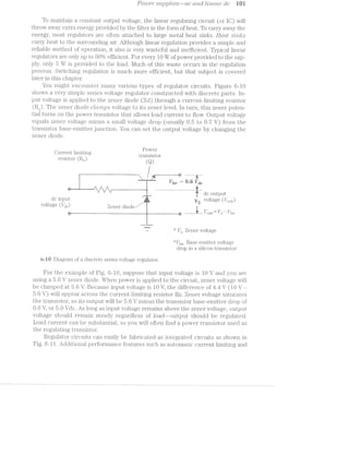 Power" su;ppl.t'es-ac (mail Z/mean" dc li0i
To maintaiii a constant output voltage, the linear regulating circuit (or IC) will
throw away extra energy provided by the filter in the form of heat. To carry away the
energy, most regulators are often attached to large metal heat sinlrs. Heat S’Z.l’l"'2,/{TS
carry heat to the surrounding air. Although linear regulation provides a simple and.
reliable method of operation, it also is very wasteful and inefficient. Typical linear
regulators are only up to 50% efficient. For every 10 W of power provided to the sup-
ply, only 5 W is provided to the load. l/luch of this waste occurs in the regulation
process. Switching regulation is much more efficient, but that subject is covered.
later in this chapter.
You might encounter many various types of regulator circuits. Figure 6-l0
shows a very simple series voltage regulator constructed with discrete parts. ln»
put voltage is applied to the zener diode (Zd) through a current-limiting resistor
(R2). The zener diode clcirmps voltage to its zener level. In turn, this zener poten-
tial turns on the power transistor that allows load current to flow. Output voltage
equals zener voltage minus a small voltage drop (usually 0.5 to 0.7 V) from the
transistor base-emitter junction. You can set the output voltage by changing the
zener diode.
. .. Power
Current l;un.1t1ng __ ,. . , ,_
V‘ ' L JO i .. ' '
mgiqt 1 (R ) transistor
Z (Q)
e@
amirwrﬁ-ii
an _ :7 ____". / ......... . .
I I I I '""‘|'!'|' H
' ' ‘ ___“, ,___.. dc output
dc input ' voltage (l/(M)
VOl~ta<‘?$e (V111) Zener diode / ‘ 7 M . M
as _ ‘ __ -------------------- l’ out“ Vz Vine
~ “‘ l/Z Zener voltage
‘*‘l/he Base»-e1n.itter voltage
drop in a silicon transistor
are Diagram of a discrete series voltage regulator.
For the example of Fig. 6—l0, suppose that input voltage is 1.0 V and you are
using a V zeiiier diode. When power is applied to the circuit, zener voltage will
be clamped at V. Because input voltage is 10 V, the difference of 4i/4i V (l0 V -
5.6 V) will appear across the current-liiniting resistor R2. Zener voltage saturates
the transistor, so its output will be 5.6 V minus the transistor base-emitter drop of
0.6 V, or 5.0 Vdc. long as input voltage remains above the zener voltage, output
voltage should remain steady regardless of load-—-output should be regulated.
Load current can be substantial, so you will often find a power transistor used as
the regulating transistor.
Regulator circuits can easily be fabricated as integrated circuits as shown in
Fig. 6-l l. ./»dditional performance features such as autoinatic current limiting and
 
