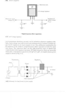 102 PO‘Z.U€‘l" su;upZ:t'es
a;g;§;;;s2==.==ssza:s:s=?iz:a=iis=s=z:a=:======a=s:2=a==a:=as;=;a;s Metal heat sinku 1 I I ' 4'...’ I '
¥:=:5:1:1; :=$:°:-.-
.;.§.;.; ..- :4,‘ 43$.
an new mar'I'I'I "' . I-2 . "‘It -‘ :35,-
:-:-:-:~$ " ~:-:-:-:-.-:-:-5;:-: ‘-0-’ '
J
4
I‘I I‘!
-v,- v -,_~. _».,»:i-.-i=i=.-».-. _---=-:-,-.»..=_'-_--. ,--lqu
:§:;:;:§-'. . . . . . . . . . . . . . .-:¢'-:-.-._._._._. ............... ;.;€;.;-¢
._._._.__. . . - . . . . . . . . . .. ._._...‘..
._._._.., . . . . . . . . . . . . . . ,i._-5;-_.
_._..-_~._. . . . . . ... . . . . .. .~.':_._.‘.
-‘¢_-:u_n_00>‘-1|-q-u--.-“-I.’
._._._-_._. . . . . . . . . . . . - - -_-_._._.,
----- -..-.......... .._.._..;.;.;.;.;. . . . . . . . .. . . - . . .;.;._.;._.
.._._._....--
:-I IO voltage regulator
" ' '-.1:-‘:5:
i i "1’;K 1’
" .» '::::::::::::::::::::::H’:
» » . :1:3:1:3:1:1:1:1:?:3:i:3:1iiéiié-=
Filtered dc input R@6u15‘~l3ed dc
Vgltage (tr-rm) -~—— its output voltage
T U/out)
CF "' ":7 CF *
vi"-_~ .-..._i._.
___ ___.-
“‘ High-frequency filter capacitors
6-1 1 An lO voltage regulator.
over-temperature shutdown circuitry can be included to improve regulator relia-
bility. lnput voltage must still exceed some minimum level. to achieve a steady out-
put, but lO regulators are much simpler to use. One additional consideration for
lO regulators is the addition of high-frequency filter capacitors at both the input
and output. The capacitors filter out any high-frequency noise or signals that
could interfere with regulator operation. HF(high-frequency) filters are generally
small-value, nonpolarized capacitors (0.01 uF or 0.1 uF). A complete linear power
supply is shovm in Fig. 6-12.
Tra.nsformer Regulator
Fuse _
Diodes -:»:-:~:-:~:>:>.-. y-.;.;»;-;.;:;.;:-... . .* _
at "t
.,.,¢_. _. ._._r_. . ,.,_. ..;.;.;._,;Q.g2- ~.-.;.;Z;D;'i--.;.f;€~.-.;2;{
,. T a.> aaaaahua.
------n 1; -- ¢—-------~ - ._ as?§;i£2=§:::a=::§:-<;:=-';=;=;i:-" :-:-:~2-:-:;:-:¢:-:-:;:-:-:;:§-:I‘$.§;:-:-
:1:>:!:1:1:’/»:=:-:=:=:-:1:‘-:-1'!-181:-:~.-:1-1
‘:>=§§=E¢tE=="Z<E=£=?€=Eé=.-Eﬁ=3i=E=E=E
§:$.».3:i¢:5§?c1'5:1:31¢:1:I:3:1:I:~%!:3:1:.-.~:-:~:->>:-:-:1:-z»:-:--:-:-:-:-:='~:-:-'-:-:-:-:-:-:-:-:;:»:-:-§:-:-:-:-'<¢:-:-:>:-$3-:-:-5:-:-:-:-.-:~:-:':-:-:~:-:>:-'-:-:15
_____ _ _ dc output
' Ii Ti c or or
ac input 1 ._ ._ _,
A 2r
tr‘ l——"
l iltci capacitors
6-12; Schematic of a basic linear dc power supply.
 