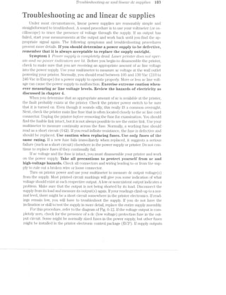 Trottblesftootmg ac (moi lrlneu/2" dc s2.tppl/zles W3
... ., , .. _ ~»=' , i
i @ @ , ‘t1: is ' ii "111 .':'= F ‘"1: .1 1 ‘x u 3,‘ =~‘ -5.2 "t "U  " ‘Y Z.2:1‘. i
~_= , it
Under most circumstances, linear power supplies are reasonably simple and
straightforward to troubleshoot. A sound procedure is to use your voltmeter (or os-
cilloscope) to trace the presence of voltage through the supply. ll’ an output has
failed, start your measurements at the output and work back until you find the ap-
propriate signal again. The following; symptoms and troubleshooting procedures
present more details. ll“ you should determine a power supply to he olefeetiye,
renieniher that it is always aceeptahle to replaee the supply outright.
Syrnptoin i Powe1"stz.].ipl;z) is completely ctedcl. LCLSG7” p’//rlnte/r does not oper-
ate cmd no power /zlnclrlcutors are lit. Before you begin to disassemble the printer,
check to make sure that you are receiving an appropriate amount of ac line voltage
into the power supply. Use your multuneter to measure ac voltage at the wall outlet
powering your printer. Normally, you should read between 105 and 130 Vac (210 to
240 Vac in Europe) for a power supply to operate properly. More or less ac line volt-
age can cause the power supply to malfunction. Exercise extreme eaution when-
eyer measuring ae line voltage levels. Review the hazards of eleetrieity as
discussed in chapter l.
When you determine that an appropriate amount of ac is available at the printer,
the fault probably exists at the printer. Check the printer power switch to be sure
that it is turned on. Even though it sounds silly, this really lS a common oversight.
Next, check the printer main line fuse that is often located closely to the ac line cord
connector. Unplug the printer befo"1"e removing the fuse for examination. You should
find the fusible link intact, but it is not always possible to see the entire link. Use your
multimeter to measure continuity across the fuse. llormally, a working fuse should
read as a short circuit (O Q). if you read infinite resistance, the fuse is defective and
should be replaced. llse caution when replaeing fuses. llse only fuses of the
same rating. lf a new fuse fails immediately when replaced, it suggests serious
failure (such as a short circuit) elsewhere in the power supply or printer. Do not con-
tinue to replace fuses if they continually fail.
lf ac voltage and the fuse is intact, you must disassemble your printer and work
on the power supply. ‘lake all precautions to protest yourself from ae and
high-voltage hazards. Check all connectors and wiring leading to or from the sup-
ply to rule out a broken wire or loose connector.
Turn on printer power and use your multimeter to measure dc output voltage(s)
from the supply. l/lost printed circuit markings will give you some indication of what
voltage should exist at each respective output. A low or nonexistent output indicates a
problem. l/lake sure that the output is not being shorted by its load. Disconnect the
supply from its load and measure its output(s) again. lf your readings climb up to a. nor-
mal level, there nught be a short circuit somewhere in the printer electronics. if read-
ings remain low, you will have to troubleshoot the supply. If you do not have the
inclination or skill to test the supply in more detail, replace the entire supply assembly.
For this procedure, refer to the diagram of Fig. 6-12. if the voltage output is coin-
pletely zero, check for the presence of a dc (low voltage) protection fuse in the out-
put circuit. Some might be normally sized fuses in the power supply, but other fuses
might be installed in the printer electronic control package (EOP). if supply outputs
 