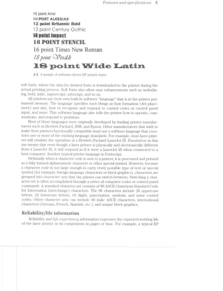 Features and spec/zﬂcdt1lov'2,s 5
10 point Aria!
in-Win? aiiﬁﬁﬁi
in earinriiannie
4 F,»-..,, ,.=--..,, Q‘ 0
Qlfl l @ll Ul (Jﬁl ICkw»
5-»~.~..= "V-:'Y =-1-_--s.-. i‘-I?» fl P-.".' .<v.-. .<-r
£4 £“<"4;'jI§*u?I '33 15"’ -'1: -£1 -;1_“ 'i";;‘ ‘I§f" '-1'1‘; ‘(Pi =,€_'-1 ‘tr ES‘, '5'? -',.‘_ -A
‘ "iaié" i;-.»- rt: .t in W=§4?._? .=;.-<.l=‘
it r‘ii? 1»-3 ix-is -.=.‘~"- N 1:“: "£4 -‘an 1.-I-1 "F6; “"3 ‘n irirl
paint i imes pry ernanE Q 6
‘='~'r¢:i-i<=:*i:ig=s<n1?¢;=i=w1. '>r;,~.~. ,,-.-pg '=»,i{~_3? -1-3:-13 “v.~§‘='=='»~ ==.-E:-ii, ?§==v; ms»-' §=.r,>.-.>.- .§=::=@is. f¢.-.-my . ~-"'5' .=<=>w iv.-7,~§i ‘~‘,;:.-in.
1 2- _‘ 1 1 » - _) - 1
- samp c of soitvvaic di1vcn.E piin er on .s.
E
m
soft fonts, where the data for desired fonts is downloaded to the printer during the
actual printing process. Soft fonts also allow easy enhancements such as underlin-
ing, bold, italic, superscript, subscript, and so on.
All printers use their own built-in software “language” that is in the printer per-
manent memory. The language specifies such things as font formation (dot place-
ment) and size, h.ow to i'ecognize and respond to control codes or control panel
input, and more. This software language also tells the printer how to operate, coin-
nninicate, and respond to problems.
l/lost of these languages were originally developed by leading printer manufac-
turers such as Hewlett-Packard, IBM, and Epson. Other manufacturers that wish to
make their printers functionally compatible must use a software language that enm-
ldtes one or more of the existiiig language standai'ds. For example, most laser print-
ers will emulate the operatioir of a Hewlett-Packard Lasenlet lll. E~niitldt?lo'2r. in this
use means that even though a laser printer is physically and electronically different
from a LaserJet lll, it will respond as if it were Lasenlet lll when connected to a
host computer. Another typical printer language is Postscript.
Ordinarily when a character code is sent to a printer, it is processed and printed
as a fully formed alphanumeric character or other special symbol. However, because
a character code is not large enough to carry every possible type of text or special
symbol (for example, foreign-language characters or block graphics), characters are
grouped into Cf/ZCZ/)"CtCf€i" sets that the printer can switch between. Switching a char-
acter set is often accomplished through a series of computer codes or control panel
commands. A standard character set consists of 96 ASCII (American Standard Oode
for information Interchange) ch.aracters. The 96 characters include 26 uppercase
letters, 26 lowercase letters, l0 digits, punctuation, symbols, and some control
codes. Other character s can include 96 italic ASOll characters, international
characters (German, French, Spanish, etc.), and unique block graphics.
CD (D c-l~r
Reiiability/iife inierniarien
Reliability and life ea¢pectcmc;y information expresses the expected working life
of the laser printer or its components in pages or time. For example, a typical EP
 