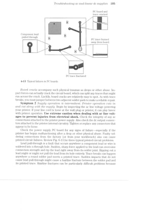 Tro'u,ble.sl2,ooting ac anal liiteai" olc supplies W5
PG board and
trace cracked
- e&:.~,;.~;.1,<;>,'is,~.>.i'o;>,-».=,=:=
'~‘:'1‘-,~¢~,~<-?;5:,~':‘.<i"-I,$'
e ‘:?%-A-'4'-‘.‘I:'l‘y‘w=.“i‘l‘*,“:"-“>‘:‘1L"“'El, ,_.. . ..
“
,-
ll:_:q:_:;_._:_:_:_:5;____:%::;:_}:_:_._:_(:_:_:$< El |  _- iv‘1'w-,'-71.Fh‘<‘.~-".'(v‘~" .
€ J8. 1
gl
XQ C H
l
. ! ..- '-l;v§1‘_‘.¥,i,'l-,LI*§lw,é?*ﬁl
:5:3:-.:5:7:3:'.':-:F:5§3:-. .-:5:§:5:!:5§i:!:1:!:5:-:1: ._ '1 '.-.-.- .-.-.- .v.-1-.-.-.~.'..-i-..-.--.-.-.-.-.-.-.-.-.-.-.. . - -‘ .- ,-=-W5;-;>.
-:-:-§-'-:-:15-2-:»:»:-:-' :-:->:-:-:-:3-:--:-:-:-'-:-:-: -:- ‘,- ‘ll _.-~....-,.., .._.. ...... ..~..._..s..... . ﬂ _..i.-.-.-.-.;.-¢-.-.-.;._.-.;,-.».;,-.-. - - ~- ~ -~‘l it -'i..'.mw-:‘ ' '1'-‘J-'-'-'0.‘I-'19.‘ '.'.' '. .55‘... . J. J '. .' '. it
' ' ' A-2: '<H‘!.‘.‘.'"5'."'.'.I*.‘.'.*.I-'.'§C'.*nIf. ,l_ ‘.~<3
":1:=:$:1:!5'1:1:iziiiziziiizizizlzi-3:1:1:1:1:21:29-: '“ '="tit --.... ......---.~:*¢;:»:-xi:-:4-:-:-:-:-:-:-:-:-$:-:-:-:-:-:-:-t-.-:- W_. — r
l N:-If ;-' :f :n:a'o:|:>:n:-If :-:v:-:-:4:-1.:-:-'¢.1:-:5-'-1s:-: '1 I; »_-.__
3‘-I-'5-2::-2::-'~!:'1;'-'-‘-2$-2-i~:;!-1-I-I--'5'-‘-I-2-‘T'¢'-5 I llll 1: ---___.:Y:;:1:?:-5:-:I:¥:~:1:‘.!:1:=>:1:-:-:-.-:;:-:-995$:-:-:>:¢;§:-: . I ll;1.
=;===>'g.*-s.<-<€$:§?-;g3$$a§;;==3g:=¢;:=g:=;=:;:=:= llall
£1E=53It="IE1E="E§=§ﬁ=E1E==$I3i5I==1=1E1E$1iIE'§E=E$ " .~-'.'<~.*.'§.- . . -. .v.'.v .;,-.-.-. .-.;.~.v.-.-.-.-.' i‘ ‘ ,
l‘;l‘l ‘
I
l l‘
C O 1 e §1"'<-:-:-:':-:-$1:-:-:-:-:-:-:-:-:<-:-':-.-'-:-:-.-:-:-:-:-.-. % it§.
pulled through 3 g PC EH60 bumcd
___ . c i "
eII"_-L-;;—;;;
4:5,...
-- ___ away from board
.__ ..-it:-:= , .
EZ%Il1‘*3Fl*23‘i!§G5il¥tI§§*' ‘ .2-'T~I?""-'i%';' .w£i1i‘¢.. .
‘ ..-" ti.-v.,é.-‘r".l‘=.“».l:":‘1:1‘l~E='-‘“""' .-ljr“ .
l --" .==- - 11:‘
--"' l -T
.. * ' '--._ "-
—__. ._._ ___ 7 V , ;_ . . . _. _ _* 1"‘ =-,=:»i1=§=areii~Wi:‘$‘.2!¢.1<itsWiilmiilliitﬁig#111tiijii2.=i1§5§ia;w;=;z3
W .___.,-, 3,,,,._.,;l'T‘5f“T‘Q;;J‘Q1€"FE:§F"§:i: "<:w.-=.r=»;.~,i~
":1-1“~“l'l-4:1-I‘.ii.‘.>"‘,‘v“iC“¥“1$Fi:l '-'%.'.'=£‘-.‘-.‘-r;-. .==.»-1-‘1~:'::
=‘1"»i''3'-‘~*T:I§‘?‘l%{r$¥‘=i.ie=I.1€i.i..~.v.1i3§é;'*=*‘ ‘-“l"“"‘
PC trace fractured
6*-13 Typical failures in PC boards.
Boar/‘d. crac/its accompany such physical traumas as drops or other abuse. im-
pact forces can actually crack the circuit board, which can split any traces that might
run across the crack. Luckily, board cracks are relatively easy to spot. As with trace
breaks, you must jumper between two adjacent solder pads to make a reliable repair.
Sympteni 2 Supply opercmlcm is mte'rm'itte"n,t. Printer" (.)]363?"CtZ§’ZO7’Z, cuts /in
and out along 'z.u'iz§h the supply. Begin by inspecting the ac line voltage powering
your printer. If your line cord is loose at the wall plug or printer, it can play havoc
with printer operation. Use extreme caution when dealing with ac iine voit-=
ages to prevent injuries frem electricai shack. Check the integrity of any ac
connections attached to the printer power supply. Also check the dc output connec-
tors attached to the printer internal circuitry. Tighten or replace any connectors that
appear to be loose.
Check the power supply PC board for any signs of f8.llLlI‘€---@Sp€Cl&lly if the
printer has begun malfunctioning after a drop or other physical abuse. Faulty sol»
dering connections from the factory (or from your workbench) also can cause
printed circuit failures. Review Fig. 6-13 for three typical printed circuit problems.
Lead pull-through is a fault that occurs anywhere a component lead or wire is
soldered into a through hole. Sudden, sharp force applied to the lead can overcome
connection strength and rip the lead right away from its solder joint. Ripping out a
lead might or might not pull the lead from its hole entirely. Trace breaks can happen
anywhere a round solder pad meets a printed trace. Sudden impacts that do not
cause lead pull-through might cause a hairline fracture between the solder pad and
its printed trace. Hairline fractures can be particularly difficult problems because
 