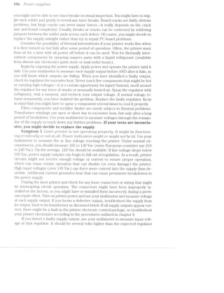 res Powe2i* supplies
you might not be able to see trace breaks on visual inspection. You might have to wig-
gle each solder pad gently to reveal any trace breaks. Board cracks are fairly obvious
problems, but large cracks can sever many traces--it really depends on the crack
size and board compleirity. Usually, breaks or cracks can be corrected by soldering
jumpers between the solder pads across each defect. Of course, you might decide to
replace the supply outright rather than try to repair PO board probl.ems.
Consider the possibility of thermal intermittents if your printer works fine when
it is first turned on but fails after some period of operation. Often, the printer must
then sit for a time with all power off before it can be used. Test for thermally inter-
mittent components by spraying suspect parts with a liquid refrigerant (available
from almost any electronics parts store or mail-order house).
Begin by e.Xposing the power supply. Apply power and operate the printer until it
fails. Use your multimeter to measure each supply output before AND after it fails, so
you will know which outputs are failing. When you have identified a faulty output,
check its regulator for excessive heat. Never touch live components that might be hot
or carrying high vsol.tages--it is a certain opportunity for injury! lnstead, smell around
the regulator for any trace of smoke or unusually heated air. Spray the regulator with
refrigerant, wait a moment, and recheck your output voltage. lf normal voltage re-
turns temporarily, you have isolated the problem. Replace the faulty regulator. Keep
in mind that you might have to spray a component several times to cool it properly.
Filter components and rectifier diodes are rarely subject to thermal problems.
Transformer windings can open or short due to excessive heat, but only after a long
period of breakdown. Use your multimeter to measure voltages through the remain-
der of the supply to track down any further problems. if your tests are inconciu-
sive, you might decide to replace the supply.
Syrnptoni 3 Laser ,pi"mte'2i"* '21s not O]3€’l"Cll?;'l’lQ properly. ll; might beftmct"lo'it-
’l’l’Z.iQ eri-'"i"ctticu.lly or not at all. Power ’l’l’l~Cl’l-CCll;O7"S 'm’zlgl"2,t or "m/lgltt not be lit. Use your
multimeter to measure the ac line voltage reaching the printer. Under normal cir-
cumstances, you should measure 105 to 130 Vac (some European countries use 210
to 240 Vac). On the average, 120 Vac should be available. If line voltage drops below
1.05 Vac, power supply outputs can begin to fall out of regulation. As a result, printer
circuits might not receive enough voltage or current to ensure proper operation,
which can cause erratic operation that can disable (or even damage) the printer.
High input voltages (over l8O Vac) can force more current into the supply than de-
sirable. Additional current generates heat that can cause premature breakdowns in
the power supply.
Unplug the laser printer and check for any loose connectors or wiring that might
be interrupting circuit operation. The connectors might have been improperly in-
stalled at the factory, or you might have re-installed them incorrectly during a previ-
ous repair effort. Turn on printer power and use your nuiltimeter and measure voltage
at each supply output. lf you locate a defective output, troubleshoot the supply from
its output, back to its transformer as discussed below. lf all supply outputs appear cor-
rect, there might be fault in the printer electronic control package, so troubleshoot
your printer electronics according to the procedures outlined in chapter 9.
lf you detect a faulty supply output, use your multimeter to measure input volt-
age at that regulator. lt should be several volts higher than the expected regulator
 