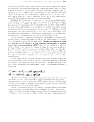 Coiistr2.lct"loii cmcl O]3€'7"Cl,l"lO’l’l of dc sii2'itcli..i/mg silpplies l07
output. When a regulator input appears normal, but its output does not, try replac-
ing the regulator. Low regulator input voltage (or no input voltage) might be caused
by a fault in the filter or rectifier stages. Unplug the printer and check your filter ca-
pacitor(s) for open or short circuits as discussed in the test equipment section of
chapter 3. Replace any filter capacitors that appear defective. If the filter capaci-
torts) appear intact, check each rectifier diode. Replace any rectifier diodes that ap-
pear faulty. You also might replace the power supply outright.
Symptom 4 F'll-S’l'l'lQ qilalit;y is ?§'l"Z1l87"7’l/Z»’lf.ll8’l’ll or poor (toner smilclges easily),
or fuse/2"_fa'ils to "reach ope'rat/mg tempeiulim"'e io'2l23/"iiii 60 to J20 secoiiols. Toner
must be heated to about 180°C to bond to paper properly. Normally, voltage supplied
from the ac power supply will allow the quartz lamp to heat. If ac is low or intermittent,
the quartz lamp might not be able to reach or hold its operating temperature. Ideally,
you should be able to run your finger tips across the surface of a printed page without
smudging the page. If the print smudges, the toner is not being heated enough. There
might be several reasons for this. The quartz lamp might be failing, the electronic tem-
perature control. or sensor might be faulty, or the ac supply might be low.
Unplug the printer, expose the ac supply area, and make sure that all connec-
tions are secure. Apply power to the printer and use your voltmeter to measure
the ac voltage being provided to the quartz lamp. Use extreme caution to avoid
receiving an electric shock er a burn from the quartz lamp--remember
that temperatures can approach lS0°C.. The correct ac voltage level will usu-
ally be marked on the transformer output. If voltage is correct, the problem is
probably in the la.mp or temperature control (refer to chapter '7 for more details).
If the ac voltage level is low or absent, measure the ac input that should be ap-
proximately I20 Vac (220 Vac in many European countries). If ac input is low, or
if ac input is correct but ac output is low or absent, replace the ac power module
or transformer.
If the ac supply is absent, the quartz lamp has failed, or the electronic temperature
control or sensor has failed completely, the fuser will not even approach its operating
temperature. This problem will usually result in an error code being displayed on the
laser printer control panel during initialization. Chapter 7 deals with fuser problems in
more detail.
strcti erti
csitci sies
The great disadvantage of linear power supplies is their tremendous waste. At
least half of all power provided to a linear supply is literally thrown away as heat—
most of this waste occurs in a regulator. Ideally, if there were just enough energy
supplied to the regulator to achieve a stable output voltage for any given load, regu-
lator waste could be reduced almost entirely.
Instead of throwing away extra input energy, a switching power supply senses
the output voltage provided to a load, then switches the ac primary (or secondary)
voltage on or off as needed to maintain steady levels. A block diagram of a typical
switching power supply is shown in Fig. 6-I4. There are many configurations possi-
 