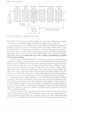we Q3 @© Powe’;l** swpplrles
Primary Primary Solid-state Transformer Secondary Secondary
rectifiei;' filter switch rectifier filter
""“"“"""" '7"'7‘7'7"r"_' ""' 7'7"T'i;T ‘7'7'.'." "" .'.'.'...>... ---...‘-..-I-----' '|.'.‘..’..'..'.‘..'..'.
- - ' '-;-:~:-:-:A:-:-:$4-4-1_..._..;:-::-:-:-:-:-:~:-:~:-1-:-:-:»:i_- :~:-:-:-:-:-:-:':-:-:-:-:1;3:-:s--- :5:§:3:§:§1§:""' f:f:§:[:f:f: "--“--'ﬁ---'-~—l§
.:.:.:.:.:.:.:.:.:.:.:.:.:.:.:.i ,:.:.:.:.:.: .1.:.:.:.:.:.:l ..:.:.:.:.fi;.j.:.:.:.%:.:.:., 12.:.:.:.:.:.:.'.-.~.~.-.:.:.:.:. 1::21:-.'.~.'.'.'.~.-.::;::::1 §:::::::'.'.' -'.'.::§:::§
-:-:~:-:-:-:-:»: :~:-:-:~:- 1:-:-:- :-:-:-:-:i i»:-:-:~:-a-as-;-;-ail-;-e-:-1-:-T .l .- .‘_ _’~' ._....,_,_,_,>,' ‘... ‘ _. . . . . , . . . , . - - . - . . - l
1; _. ., '1‘ 1.:,:.:.:.:.:.l.: .:.:.:.:.§.:.1.§ :.:.:.:-:.:.:. ' ' “ ' ‘ '
| I H > _ _ _ . . . ..._._._. ...‘._._._,_. i
1_ 1, ,1 1 ‘.‘.'.'.',_ ... _,< _ _ . . . . . > . . .
/T--_~2§;§2§z§&§2¥2%si2§;§2§;§;§;§;§;--1iizizizizisi ¢%=%1;:§;§;;:§-M1izizizizisiziziziiziiisisizisis---1§;§2§2§?==1‘ ziziaisisizi----,§;§;§;§;§z§:§. IIYIIIIIII QIZIIIIIIIIIII ZIIIIIIIZII _ 'I'I~I:I: IIIIIZIIIZQIIIZ IIZIIIQIZIZI :I~I'§'I FPIIIZIIII l:I:I:I:I""" ""':I:I:I:
VG. .-ElO'€ _ . , ,
C Sw1.tc.;ung , 1 1
pulses - _.
Sensing/ a— 6 ~— is
S‘.-m—_Qi»1;11g Voltage sense signal
circuit
6»-is Block dia@'rain of switching‘ aower sou 3 3lV.C3 C) D
ble, but Fig. 6-14 shows one possible design. You can see the similarities and differ-
ences between a switching supply, and the linear supply shown in Fig. 6-2.
Alteriiating-current line voltage entering the supply is immediately converted to
pulsating dc; then it filtered to provide a primary dc voltage. Notice that ac is not
transformed before rectification, so primary dc can reach levels approaching 1'70 V.
Remember that ac is at least 120 V rms. Because capacitors charge to the peak volt-
age (peak 2 rms >< 1.414), dc levels can be higher than your ac voltmeter readings.
This level sf‘ de is as dangerous as ae iine voltage, and shouid be treated
vvitii extreme cautien.
On start up, the switching transistor is turned on and off at a high frequency
(usually 20 to 4-O kHz), and long duty cycle. The switching transistor breaks up this
primary dc into chopped dc that can now be used as the primary signal for a step-
dovvn transformer. The duty cycle of chopped dc will effect the ac voltage level gen-
erated on the transformer secondary. A long duty cycle means a larger output
voltage (for heavy loads) and a short duty cycle means lower output voltage (for
light loads). Duty cg/ole itself refers to the amount of time that a signal is on com-
pared to its overall cycle. Duty cycle is continuously adjusted by the sensing/switch-
ing circuit. You can use an oscilloscope to view switching and chopped dc signals.
Altei'nating-current. voltage produced on the transformer secondary winding
(typically a step-down transformer) is not a pure sine wave, but it alternates regu-
larly enough to be treated as ac by the remainder of the supply. Secondary voltage is
rectified and filtered again to foiin a secondary dc voltage that is actually applied to
the load. Output voltage is sensed by the sensing/switching circuit that constantly
adjusts the chopped dc duty cycle. Figure 6-15 shows a more practical circuit for the
classical switching supply.
As load increases on the secondary circuit (more current is drawn by the load),
output voltage tends to drop. This is perfectly normal-~the same thing happens in
every unregulated supply. However, a sensing circuit; detects this voltage drop and
increases the switching duty cycle. in turn, the duty cycle for chopped dc increases,
 