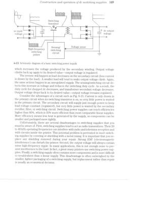 Coitstructijorz. and operation, of dc stuitchrlvtg supplies W9
‘I Lil Ill i —r~——Jn-_J—“_- -1
'-.__; '1; i
I i__ Switching I
""~-._____ t1';3,n3i3tQr
A Q é we
ac input L‘ E '1 J dc output
voltage T _"‘“' Voltage
is . . "
I '-___" "' ' ' "*-
.1
2
I
ill l F l A
. g@nSmg/ Voltage sense
H18h~fI'@q1l@1l<?Y SW-,'tCh_m~ F Fifi, F,. . .2, . - Bswitching Cimun. “___
pulses “I”
6-l5 Schematic diagram of a basic switching power supply.
which increases the voltage produced by the secondary winding. Output voltage
climbs back up again to its desired value—-output voltage is regulated.
The reverse will happen as load decreases on the secondary circuit (less current
is drawn. by the load). A smaller load will tend to make output voltage climb. Again,
the same actions happen in an unregulated supply. The sensing/switching circuit de-
tects this increase in voltage and reduces the switching duty cycle. As a result, the
duty cycle for chopped dc decreases, and transformer secondary voltage decreases.
Output voltage drops back to its desired value—output voltage remains regulated.
Consider the advantages of a circuit such as Fig. 6-15. Current is only drawn in
the primary circuit when its switching transistor is on, so very little power is wasted
in the primary circuit. The secondary circuit will supply just enough power to keep
load voltage constant (regulated), but very little power is wasted by the secondary
rectifier, filter, or switching circuit. Switching power supplies can reach efficiencies
higher than 85%, which is 35% more efficient than most comparable linear" supplies.
l/lore efficiency means less heat is generated by the supply, so components can be
smaller and packaged more tightly.
Unfortunately, there are several disadvantages to switching supplies that you
must be aware of. First, switching supplies tend to act as radio transmitters. Their 20
to 40 kHz operating frequencies can interfere with radio and television reception and
with circuits inside the printer. This potential problem is prevented in most switch-
ing supplies by covering or shielding with a metal casing. lt is important that you re-
place any shielding removed during your repair. Strong EMI (electromagnetic
interference) can disturb the printer. Second, the output voltage will always contain
some high-frequency ripple. in many applications, this is not enough noise to pre-
sent interference to the load. In fact, a great many printers use switching power sup-
plies. Finally, a switching supply often contains more components and is more difficult
to troubleshoot than a linear supply. This disadvantage is often outweighed by the
smaller, lighter packaging of a switching supply, but replacement rather than repair
is usually an economical decision.
 