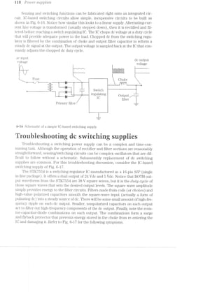 i~==* I-==-1* © Pow suipplries
Sensing and switching functions can be fabricated right onto an integrated cir-
cuit. lC-based switching circuits allow simple, inexpensive circuits to be built as
shown in Fig. 6-16. Notice how similar this looks to a linear supply. All1€l‘l1EtlJl1’lg-C111“-
rent line voltage is transformed (usually stepped down), then it is rectified and fil-
tered before reaching a switch regulating IC. The IO chops dc voltage at a duty cycle
that will provide adequate power to the load. C-hopped dc from the switching regu-
lator is filtered by the combination of choke and output filter capacitor to reform a
steady dc signal at the output. The output voltage is sampled back at the IC that con-
stantly adjusts the chopped dc duty cycle.
ac input dc output
voltagee voltage
I": -2"; Jg___J_____r_____ ..............._........__..__._.._..__.. ....
‘ I," ,1 L h Q
I I l
l____»_'~_ Ftigg """'""-'""'-""“""' "3, Qhgke
U ~22“? ~ I % i L ,,
_.:I:| l ‘ ‘
,_, _ _:; -;;_ V Switch 1
regulating 1 Output
153 fﬂter
Primary filter f—l
If
6-l6 Schematic of a simple l.G-based switching supply.
ruiesti cswitcig s ies
Troubleshooting a switching power supply can be a complex and time-con-
suiniiig task. Although the operation of rectifier and filter sections are reasonably
stiaiglitforward, sensing/switching circuits can be complex oscillators that are dif-
ficult to follow without a. schematic. Subassembly replacement of dc switching
supplies are common. For this troubleshooting discussion, consider the IO-based
switching supply of Fig. 6-1'7.
The S’TK’7 is a switching regulator IC manufactured as a 16-pin SIP (single
in.-line package). lt offers a dual output of 24 Vdc and 5 Vdc. Notice that BOTH out-
ft?@
put waveforms from the STK7554 are 38 V square waves, but it is the duty cycle of
those square waves that sets the desired output levels. The square wave amplitude
simply provides energy to the filter circuits. Filters made from coils (or chokes) and
high-value polarized capacitors smooth the square-Wave input (actually a form of
pulsating dc) into a steady source of dc. There will be some small amount of high-fre-
quency ripple on each dc output. Smaller, nonpolarized capacitors on each output
act to filter out high-frequency components of the dc output. Finally, note the resis-
tor-capacitor-diode combinations on each output. The combinations form a surge
and flyback protector that prevents energy stored in the choke from re-entering the
lC and damaging it. Refer to Fig. 6-1'7 for the following symptoms.
 