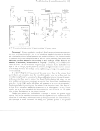 pws jmzmi fameTroublesfzoot'mQ dc '9/Z/(.2/Zf/£6}?/IZQ7/2/‘_(.7 S'tl,jDpl»’2l6S
1 O Vac
input
as v-ii ea v-1 -.
' 24- V sense -»__
'1, -T. 7 .-.- -_-._____ —_ '-""-
I ‘I 2 ‘ ‘R l
- LIHI g 1"-I it
FIf?u-3 ___;
+
: '12 ~ ' 4
7 _ _ ; /, _:-*' .-..._..._..__
13%-—-i1I1_____l,-~*'-L-'C"—*~| W --.‘ ..- I 11'-'1:--~-L)]* V 5 -----—--~ ‘L 1ir!——i-—~i
‘ i 4‘: Ill ll! .1 “:51 :22:-_ .& AL E1‘ V
13' ‘iii “=3 F srr "Fri i R3 -=31 F. _ _ . . I:I * ' i:r_ llg wg q I ;tfi)3 * _¢= [)€; (J8 ¥ §)9
Ll I l ‘ D4 ()1 IL
m lL 5:1.» .-" ‘ '“" _'. .9‘. _ -
‘Er’; R1  (‘.41.
in _._-‘M W / ‘ I
Parts list ii " M 5  ‘~19
l
....,—,;,..._..gu=.
z
I31 to D6 Rectiﬁer diodes ” Y Output
Surge supressor D ' Sense
Tl T1'ansi’o1'1ne1'
L2,L3, L4 Cliokes
5 ni 10 kfl vi w 5i ) 1
lg; 112, as ~17 id) 1 w 1 3b WC}! | R3. iii _+ +nil .. _.—" - -» - _.
9m¢m9g,:nag--M paan00cf.c-if" P3,-~@—~'Q>~—*
1
.>Ji—‘~J "EE
“J‘J
,§.:.:.w.w../.-.-.»__-_-.»p.=w......11s>sm‘..,_...,.,=;-;7.i-waxes;->:.=-;»;%~»?<_se5ih.¢;='
C»‘O
C"+L23
.._____I
;. K 1 I
:2:'-
égl (_:1. (5000 pr“ , C16 K (37 I
I Q _ W _-
3, U4, U1 OD]. pl?
5, C6, C8 1000 ill?
1 use 3;
ii,5 1 Siwtching re.gr1lat.or El
l STK 7554
6-i7 Schematic of a dual-output, lC-based switching DC power supply.
Syniptein i Power" supply is CJO77'Z];)l63?§€l-§.j dead. Laser" p’}”?i-’l’ZJ}(3’}"‘ does not opera‘-
cite, cmd no power ’Zl’)'Z,CZ’2lCCLZO’l"S are lit. As with linear supplies, check the ac line volt-
age entering the printer before beginning any major repair work. Use your i'i1I.lllI-ll'll€l]€fi“
to measure the ac line voltage available at the wall outlet powering your printer. Else
extreme eautien whenever measuring ac iine "veitage leveis. Review the
hazards er‘ electricity as diseusseei in chapter i. Norinally, you should read be-
tween l.O5 and 130 Vac to ensure proper supply operation. if you find either very
high or low ac voltage, try the printer in an outlet that provides the correct amouiit
of ac voltage. Unusual line voltage levels might dainage your power supply, so pro-
ceed cautiously.
if ac line voltage is normal, suspect the main power fuse at the pi;'in.ter. l/lost
power fuses are accessible ;froin the rear of the printer near the ac line cord, but
some fuses might only be accessible by disassembling the printer. Unplug the printer
and remove the fuse from its holder. You should find the fusible l.inl.< intact, but use
your multimeter to measure continuity across the fuse. A good fuse should 1n.e-asure
as a short circuit (0 Q), and failed fuse will measure as an open circuit (infiiuty).
Replace any failed fuse and re-test the printer. if the fuse continually fails, there is a
serious defect elsewhere within the power supply or other printer circuits. if your
printer has an ac selector switch. that sets the supply for l2O Vac or 2410 Vac opera.-
tion, be sure that switch is in the proper position.
Unplug the printer and disassemble it enough to expose the power supply
clearly. Turn on the printer and measure each dc output with your inultimeter or os-
cilloscope. lf each output measures correctly, then your trouble lies outside the sup~
ply--perhaps in some connector or wiring that provides power tc the printer
 