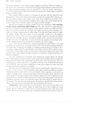 i i 2 PO"Z.U€’l" supp/.rzie.s*
electienics package. A low output voltage suggests a problem within the supply it-
self. Oheck each connector and all interconnecting wiring leading to or from the sup-
ply. hik.iii.y switching supplies must be attached to a load for proper switching to
occur. If the load circuit is disconnected from its supply, the voltage signal could shut
down or oscillate wildly.
When supply outputs continue to measure incorrectly with all connectors and
wiring intact, chances are that your problem is inside the supply. With a linear sup-
ply, you begin testing at the output, then work back toward the ac input. For a
switching supply, you should begin testing at the ac input, then work toward the de-
fective output. You could also replace the supply module outright.
Measure the pri.mary ac voltage applied across the transformer. Use extreme
eautien when measuring high-veitage ac. The value should be approximately
1.20 Vac. If voltage has been interrupted in that primary circuit, you will read O Vac.
Oheck the primary circuit for any fault that might interrupt power. l/Ieasure sec-
ondary ac voltage supplying the rectifier stage. It should read higher than the high-
est output voltage that you expect. For the example of Fig. 6-17, the highest
expected dc output is 24 V, so ac secondary voltage should be several volts higher
than this (for example, 28 Va.c). If primary voltage reads correctly and secondary
voltage does not, you might have an open circuit in the primary or secondary trans-
former winding. Replace the transformer or replace the entire supply.
Next, check the preswitched dc voltage supplying the switching IO. Use your
inultimeter or oscilloscope to measure this dc level. You should read approximately
the peak value of whatever secondary ac voltage you just measured. For Fig. 6-17, a
secondary voltage of 28 Vac should yield a dc voltage of about 38 Vdc (28 Vac rms ><
1.414) Vdc. If this voltage is low or nonexistent, unplug the printer and check each
i;'ectifier diode, then inspect the filter capacitor. Oomponent testing techniques are
shown in chapter
Use your oscilloscope to measure each chopped dc output signal. You should
find a high-frequency square wave at each output (20 to 40 kHz) with an amplitude
approxiiiiiately equal to the preswitched dc level (88 to 89 V in this case). Set your
oscilloscope to time base of 5 or 10 us/DIV and start your VOLTS/DIV setting at
IO VOLTS/DIV. Once you have established a clear trace, adjust the time base and
vertical sensitivity to optimize the display.
If you do not read chopped dc output from the switching IO, either the IO is de-
li'ective, or one (or more) of the polarized output filter capacitors might be shorted.
Unplug the printer and inspect each questionable filter capacitor as discussed in
chapter Replace any capacitors that appear shorted. Usually, filter capacitors fail
more readily in switching supplies than in linear supplies because of high-frequency
electrical stress, and the smaller physical size of most switching supply components.
If all filter capacitors check out correctly, replace the switching IO or replace the en-
tire supply. Use care when desoldering the old regulator. Install an IO socket (if pos-
sible) to prevent repeat soldering work, then just plug in the new IO.
Syrnpteni 2. S'z.tp,pl-jg O]J€7"CLZ?lO'7'2.l 'mter'2'r2/ittent. [laser printer operation cuts
ii/22. cmril. out welt/2. the suppllg/. Begin by inspecting the ac line voltage into your
printer. Be sure that the ac line cord is secured properly at the wall outlet and
printer. i/lake sure that the power fuse is installed securely. If the printer comes on
 