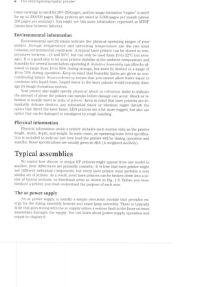 0 1'/re etecwop/ziotog/mp/tic pm/rite*i"
toner cartridge is rated for 200»-250 pages, and the image-formation “engine” is rated
for up to 300,000 pages. Many printers are rated at 5,000 pages per month (about
200 pages per workday). You might see this same information expressed as MTBF
(mean time between failures).
Envirenrnentai inferinatien
Environmental specifications indicate the physical operating ranges of your
printer. Stomge Z€’l%]3€7"CLf2L’l/'8 and opercutmg rempemtitre are the two most
common environmental conditions. A typical laser printer can be stored in tern-
peratures between -10 and 50°C, but can only be used from 10 to 82°C (on aver-
age). It is a good idea to let your printer stabilize at the ambient temperature and
humidity for several hours before operating it. Reldtipe /in/n/2.vjd'1lty can often be al-
lowed to range from 10 to 90% during storage, but must be limited to a range of
40 to 70% during operation. Keep in mind that humidity limits are given as non-
condensing values. NO7ZCO'7Z-(.i€’l”L5i’)'Z-Q means that you cannot allow water vapor to
condense into liquid form. Liquid water in the laser printer would certainly dam-
age its image-formation system.
Your printer also might specify physical shoclr or mLb'2"dttoi"2, limits to indicate
the amount of abuse the printer can sustain before damage can occur. Shock or vi-
bration is usually rated in units of Q-force. Keep in mind that laser printers are re-
markably delicate devices; any substantial shock or vibration might disturb the
optics that direct the laser beam. LED printers are a bit more rugged, but also use
optics that can be damaged or misaligned by rough handling.
Pliysicai inforinatien
Physical information about a printer includes such routine data as the printer
height, width, depth, and weight. ln some cases, an operating noise level specifica-
tion is included to indicate just how loud the printer will be during operation and
standby. Noise specifications are usually given in dBA (A-weighted decibels).
icalasseies
No matter how diverse or unique EP printers might appear from one model to
another, their differences are primarily cosmetic. lt is true that each printer might
use different individual components, but every laser printer must perform a very
similar set of actions. As a result, most laser printers can be broken down into a se-
ries of typical sections, or functional areas as shown in Fig. 1-3. Before you trou-
bleshoot a printer, you must understand the purpose of each area.
The ac pewer suppiy
An ac power supply is usually a simple electronic module that provides en-
ergy for the fusing assembly heaters and erase lamp assembly. There is typically
little that goes wrong with the ac supply unless a serious fault in the fuser or erase
assemblies damages the supply. You can learn about power supply operation and
repair in chapter 6.
 