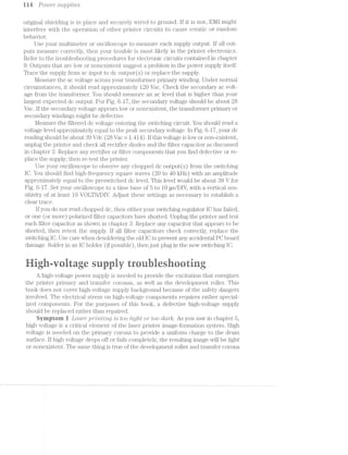 i i4 Power supplies
original shielding is in place and securely wired to ground. lf it is not, EMI might
interfere with the operation of other printer circuits to cause erratic or random
behavior.
Use your multimeter or oscilloscope to measure each supply output. lf all out-
puts measure correctly, then your trouble is most likely in the printer electronics.
Refer to the troubleshooting procedures for electronic circuits contained in chapter
9. Outputs that are low or nonexistent suggest a problem in the power supply itself.
Trace the supply from ac input to dc output(s) or replace the supply.
Measure the ac voltage across your transformer primary winding. Under normal
circumstances, it should read approximately 120 Vac. Oheck the secondary ac volt-
age from the transformer. You should measure an ac level that is higher than your
largest expected dc output. For Fig. 6-1'7, the secondary voltage should be about 28
Vac. if the secondary voltage appears low or nonexistent, the transformer primary or
secondary windings might be defective.
Measure the filtered dc voltage entering the switching circuit. You should read a
voltage level approximately equal to the peak secondary voltage. in Fig. 6-1'7, your dc
reading should be about 39 Vdc (28 Vac >< L414). lf this voltage is low or non-existent,
unplug the printer and check all rectifier diodes and the filter capacitor as discussed
in chapter Replace any rectifier or filter components that you find defective or re-
place the supply; then re-test the printer.
Use your oscilloscope to observe any chopped dc output(s) from the switching
lO. You should find high-frequency square waves (20 to 40 kHz) with a.n amplitude
approximately equal to the preswitched dc level. This level would be about 38 V for
Fig. 6-1'7. Set your oscilloscope to a time base of 5 to 10 us/DIV, with a vertical sen-
sitivity of at least 10 VOLTS/DIV. Adjust these settings as necessary to establish a
cleartrace.
if you do not read chopped dc, then either your switching regulator lO has failed,
or one (or more) polarized filter capacitors have shorted. Unplug the printer and test
each ﬁlter capacitor as shown in chapter 8. Replace any capacitor that appears to be
shorted, then retest the supply. lf all filter capacitors check correctly, replace the
switching IO. Use care when desok.lering the old IO to prevent any accidental PO board
damage. Solder in an lO holder (if possible), then just plug in the new switching IO.
.. . ~».; -z <..
9 5; Siii’ “'3 -:- v ’-' - -=-3 . :~. - < .. "‘ - - ..- -1 < - l i-l< =: 1*. - -~'»:- 4 .~:.-. ii >1 = R ‘ii. i< ~ _. .. Q: l: . ,~ =,- it -=, - , ) 2‘ .~ iv
A high-voltage power supply is needed to provide the excitation that energizes
the printer primary and transfer coronas, as well as the development roller. This
book does not cover high-voltage supply background because of the safety dangers
involved. The electrical stress on high-voltage components requires rather special-
ized components. For the purposes of this book, a defective high-voltage supply
should be replaced rather than repaired.
Syniptcrn i Lcz.se'r jartv/2.t'mg is too Z/zlg/it or too ClCt'7"R?. As you saw in chapter 5,
high voltage is critical element of the laser printer image-formation system. High
voltage is needed on the primary corona to provide a uniform charge to the drum
surface. lf high voltage drops off or fails completely, the resulting image will be light
or nonexistent. The same thing is true of the development roller and transfer corona
 