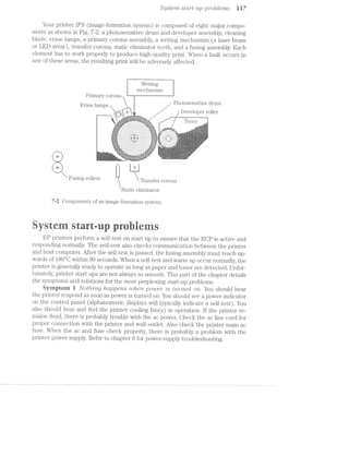 .92. stem start-'2.¢, 9 .9i"oble'ms 1 l7J
Your printer IFS (image-formation system) is composed of eight major compo-
nents as shown in Fig. 7-2: a photosensitive drum and developer assembly, cleaning
blade, erase lamps, a primary corona assembly, a writing mechanism (a laser beam
or LED array), transfer corona, static eliminator teeth, and a fusing assembly. Each
element has to work properly to produce high-quality print. When a fault occurs in
any of these areas, the resulting print will be adversely affected.
Writing
mechanism
Primary corona it
_ , Photosensitive drum
Erase lamps
...-' i
'.,.; i / Developer roller
‘—'HW-i-um": ,1 l"._.."|"'|l' _l'Fl§:'-'.;.;.j.E5l"."Z;rn,. :_, ----_- » .._.
. ‘i J -1 ".'.'.'.' -5.1.1 .3.-.11-.'.".;.{.__ _--" WWW M
‘- -'--==i=.-=:-.-=i=‘="":'.'i :='-'=~='~'2=:=z=z=;==-=== ’" ~
l K Fmlel .
-===§=-“' .-I-I-I-I-I-I-I-I-I-I-I-I-I-I-.";Ef'§;E§:= ,__
‘ *"§5:§§i§4?:3:3:3:3:13313:?:3:3:3:3:3:1:3:3:3:?%§§iE§f* ..=:a="’”-:‘f:-Fir-rz”-“I‘i'é':z:¢.. . iii
‘:::t :I:I',3"‘ "'3,'I:I:I:I:I:I:I:I: |?.:I:I:I;.3**"*,"I:I:I: "][""7.':j'._->:="i'i_'i':“ti‘f§‘j'LIvj..i]°§f1_f'if;-,;I§‘[‘f'jfj1f_}fj‘i
i _[j.j.j.
-1.,‘ . . . - . - . .'-_ .'. - . . . . . . . .;.;.: . . . .'-J . . - - ‘.-*,.~‘v,1'_,- .-" ‘__"_-"_.'V.","_."‘ ‘
>I§§§E§E5!§-I-EI-1'1'1':-P1-I-I-1'1-I-I-I-I-I-;,!§§§§§§E§i “=:;:-,'_-I~I-I~I-I~I-l:;:- fff.7l;f'.<- Tjﬁ’
_.,-—__ _‘= V W“ -'--;:;;;:' I’,~_'_'_'_'_'_'_‘,*_-,-_ ~;»-:;:'-;." . _;>‘ -' .~ ' .»,,.-_ ‘
§ E4 ! w» ;i
.~*-En»-.
2, e J *1‘
Fmmg Toners Transfer corona.
Static eh'1ninator
7-2 Components of an image-formation system.
ystestrt rues
EP printers perform a self-test on start up to ensure that the ECP is active and
responding normally. The self-test also checks communication between the printer
and host computer. After the self-test is passed, the fusing assembly must reach up-
wards of 180°C within 90 seconds. When a self-test and warm up occur normally, the
printer is generally ready to operate as long as paper and toner are detected. Unfor-
tunately, printer start ups are not always so smooth. This part of the chapter details
the symptoms and solutions for the most perplexing start-up problems.
§yinptein i Notlrmg ltctppens wlten power" is tw»/‘*2/teci on. You should hear
the printer respond as soon as power is turned on. You should see a power indicator
on the control panel (alphanumeric displays will typically indicate a self-test). You
also should hear and feel the printer cooling fan(s) in operation. lf the printer re-
mains dead, there is probably trouble with the ac power. Check the ac line cord for
proper connection with the printer and wall outlet. Also check the printer main ac
fuse. When the ac and fuse check properly, there is probably a problem with the
printer power supply. Refer to chapter 6 for power-supply troubleshooting.
 