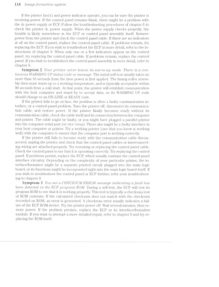 i i 3 [’r7'Z(.Tt_§/GJD'l"'7’7"Z<;?l.Z;’ZlO‘?‘Z- sg/stein
lf the printer fan(s) and power indicator operate, you can be sure the printer is
receiving power. lf the con.trol panel remains blanlr, there mi.gl;it be a problem with
the dc power supply or EGP. Follow the troubleshooting procedures of chapter 6 to
check the printer dc power supply. When the power supply checks properly, the
trouble is lilrely somewhere in the ECP or control panel. assembly itself. Remove
power from the printer‘ and check the control panel. cable. if there are no indicators
at all on the control panel, replace the control.-panel cable. lf problems i"emain, try
replacing the EDP. if you wish to troubleshoot the EDP in more detail, refer to the in-
structions of chapter 9. When only one or a few indicators appear on the contr'ol
panel, try replacing the control panel cable. lf problems remain, replace the control
panel. if you wish to troubleshoot the control panel assembly in more detail, refer to
chapter 9.
Syiriptoru 2 l/0'2!/7" pr"zlrz.tier ")"Z-(:?'U€?'l"' treaties its 2um"nz.-'2.tp mode. '1‘/"zero /is o. (iron.-
t'zIn>u.ous ll/ARMZNG UP strains code or messtige. 'l‘he initial self-test usually takes no
more than l0 seconds from the time power is first applied. ’l‘he ;i’usi.ng-roller assem-
bly then must warm up to a worlcing temperature, and is typically acceptable within
90 seconds from a cold start. At that point, the printer will establish conununication
with the host computer and sitancl by to accept data, so its ‘WAl:l.l/ll..llG code
should change to an Oll-LlllE or R.EA.DY code.
if the pl‘l.l1l;-€l.‘ fails to go on-line, the problem is often a iiaiilty communication in-
terface, or a control-panel problem. TLl1"l"l the _Dl'll.il1€3l" off, disconnect its con*ununica-
tion cable, and restore power. lf the prinitei" finally becomes ready W1ll1l*l(}‘il'l1 its
communication cable, check the cable itself and its connection between the computer
and printer. The cable might be faulty, or you might have plugged a parallel. printer
into the computer serial port (or vice versa). There also might be a ;f'aulty interiface in
your host computer or printer. Try a woi.'l<.ing printer (one that you l.<llOVlT is working
well) with the computer to ensure that the computer port is working correctly.
if the printer still fails to become rea.dy vntlti the communication cable discon-
nected, unplug the printer and check that the conti'ol-jpanel cables or ii.iterconnect-
ing wiring are attached properly. Try reseating or replac.iing the coritrol. panel cable.
C-heclr the control panel to see tha.t it is opei'-ating correctly. Try repl.acin.g the C()l"l.'fJl§‘Cil
panel. lf problems persist, replace the BOP, which usually contains the control panel
interface circuitry. Depending on the COll'.‘l.13l€X.ll1y of your particular printer, the in-
terface/jfoi'matter might be ‘ - yaii‘iéii;e printed circuit plugged irito the main logicti» or Ob---I
board, or its functions might be incor{poi'a;ted right into the main logic board itselgf. lf
you wish to troubleshoot the control panel. or EDP hirther, refer your trou.bleshoot-
ting to chapter.“ 9.
Symptom 3 You see ct CHECl§’SZ;./ll/[ ER!-iiOR in/z..es.sctge '21’;Kid/216Ct'i§‘t»'I"Zi_Q ctfa.-alt /was
bee/2i’z.. detected. rlirrizi ll/“Z.-6 GPp‘PDQ?"Ct-’l""l'2.- ROM. Dui1‘ing a self-te the EDP will test its
program R.Ol/l to see that it is working properly. This test is typically a checltsum
of ROl/l contents. lf the ca.lcu.l.ated checltsum does not match with the checlzsum
recorded on ROM, an error is generated. A checltsum error usually indicates fail-
ure of the ECP ROl/l device. Try the printeir power ofilf'. Wait several minutes; then re-
store power. lf the problem persists, replace the EDP or its interface/formatter
module. lf you want to attempt a more detailed repair, lj‘@f@1i‘ to chapter 9 and try re-
placing the ROl/l itself.
 