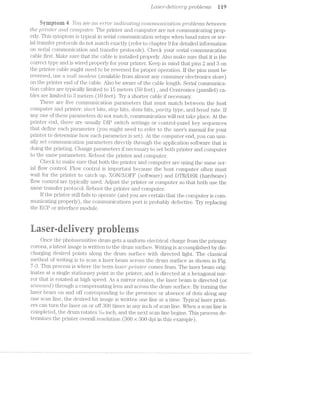 LCL-.S'€’}"—CZ6’t’Zl"L)€'7”y problems i W
§yi"riprorn A l”o'2.t see oi/2t"2.erri'o1-/‘Izliitrjitzlc?cz,Zi/my con'mtt.m-11ccttrlon ]§)7~"‘Ot)t€'l7’Z,-3 between
the ]9'?"i"'Z:’}7,[€"i"" Cl/l”tCt GO’?‘7?.]j)’2.tﬁe??? The printer and computer are not coinmunicating prop-
erly. This symptom is typical in serial coinmunication setups when baud rates or ser-
ial transfer protocols do not match exactly (refer to chapter 9 for detailed information
on serial communication and transfer protocols). Check your serial cominunication
cable first. l/lake sure that the cable is installed properly. Also make sure that it is the
correct type and is wired properly for your printer. Keep in mind that pins 2 and 3 on
the printer cable might need to be reversed for proper operation. If the pins must be
reversed, use rmll modem (available from almost any consumer electronics store)
on the printer end of the cable. Also be aware of the cable length. Serial communica-
tion cables are typically limited to lb meters (50 feet) , and Centronics (parallel) ca-
bles are limited to Z3 meters (l0 feet). Try a shorter cable if necessary.
There are five conuminication para.m.eters that must match between the host
computer and printer: stoyrt bits, stop bits, data bits, jQCt7"’Z-[Q type, and bcruol rate. lf
any one of these parameters do not match, communication will not take place. At the
printer end, there are usually DIP switch settings or control-panel key sequences
that define each parameter (you might need to refer to the users manual for your
printer to determine how each para.meter is set). At the computer end, you can usu-
ally set conununication parameters directly through the application software that is
doin.g the printing. Change parameters if necessary to set both printer and computer
to the same parameters. Reboot the printer and computer.
Check to make sure that both the printer and computer are using the same ser-
ial flow control. Flow control is importaiit because the host computer often must
wait for the printer to catch up. XON/XOFF (software) and DTR/DSR (hardware)
flow control are typically used. Adjust the printer or computer so that both use the
same transfer protocol. Reboot the printer" and computer.
If the printer still fails to operate (and you are certain that the computer is com-
municating properly), the conuiiunications port is probably defective. Try replacing
the EC]? or interface module.
@ T
355, rf 9‘! "iii ‘ff "‘ xii “.5 1?.
*.-':,,.,» "{‘(,N. :2 ‘.- ;.~ V1 v 8/ T 1'?Q Qifﬁ EQQE @:[I1§“'
Once the photosensitive drum gets a uniform electi;'ical charge from the primary
corona, a laten.t image is written to the drum surface. Writing is accomplished by dis-
charging desired points along the drum surface with directed light. The classical
method of writing is to scan a laser beam across the drum surface as shown in Fig.
7-3. This process is where the term lCLS(~3'?"‘ pr"2L'i'tter' comes from. The laser beam orig-
inates at a single stationary point in the printer, and is directed at a hexagonal mir-
ror that is rotated at high speed. As mirror rotates, the laser beam is directed (or
scrcz./mi2.<2cZ_) through a compensating lens and across the drum surface. By turning the
laser beam on and off corresponding to the presence or absence of dots along any
one scan line, the desired bit image is written one line at a. time. Typical laser print-
ers can turn the laser on or off 300 times in any inch of scan line. When a scan line is
completed, the drum rotates V.-at inch, and the next scan line begins. This process de-
termines the printer overall resolution (SOO >< 800 dpi in this example).
 